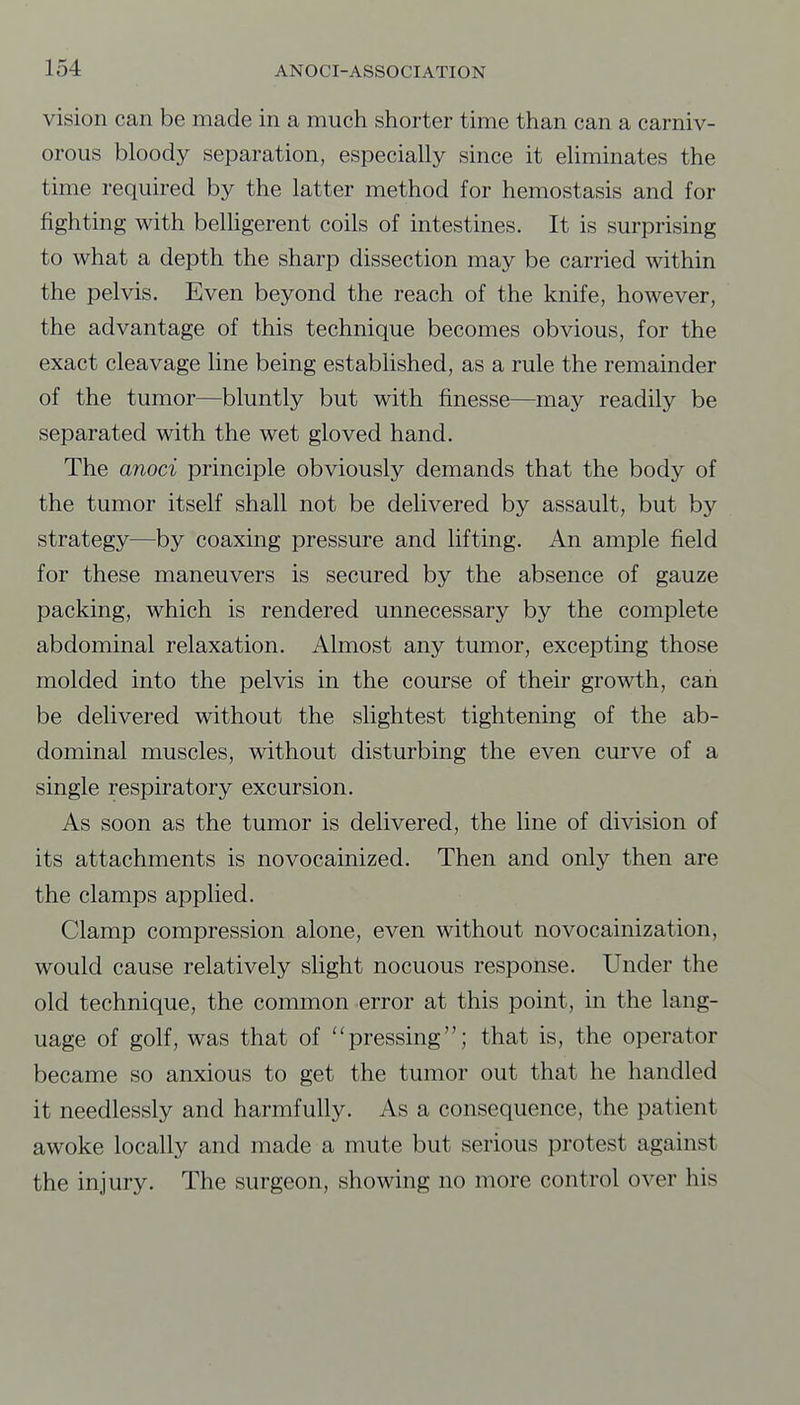 vision can be made in a much shorter time than can a carniv- orous bloody separation, especially since it eliminates the time required by the latter method for hemostasis and for fighting with belhgerent coils of intestines. It is surprising to what a depth the sharp dissection may be carried within the pelvis. Even beyond the reach of the knife, however, the advantage of this technique becomes obvious, for the exact cleavage line being established, as a rule the remainder of the tumor—bluntly but with finesse—may readily be separated with the wet gloved hand. The anoci principle obviously demands that the body of the tumor itself shall not be delivered by assault, but by strategy—by coaxing pressure and lifting. An ample field for these maneuvers is secured by the absence of gauze packing, which is rendered unnecessary by the complete abdominal relaxation. Almost any tumor, excepting those molded into the pelvis in the course of their growth, can be delivered without the slightest tightening of the ab- dominal muscles, without disturbing the even curve of a single respiratory excursion. As soon as the tumor is delivered, the line of division of its attachments is novocainized. Then and only then are the clamps applied. Clamp compression alone, even without novocainization, would cause relatively slight nocuous response. Under the old technique, the common error at this point, in the lang- uage of golf, was that of pressing; that is, the operator became so anxious to get the tumor out that he handled it needlessly and harmfully. As a consequence, the patient awoke locally and made a mute but serious protest against the injury. The surgeon, showing no more control over his