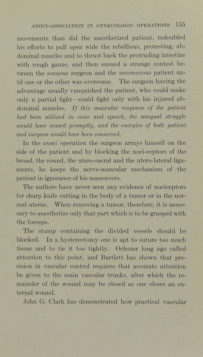 movements than did the anesthetized patient, redoubled his efforts to pull open wide the rebellious, protesting, ab- dominal muscles and to thrust back the protruding intestine with rough gauze, and then ensued a strange contest be- tween the nocuous surgeon and the unconscious patient un- til one or the other was overcome. The surgeon having the advantage usually vanquished the patient, who could make only a partial fight—could fight only with his injured ab- dominal muscles. If this muscular response of the patient had been utilized in voice and speech, the unequal struggle would have ceased promptly, and the energies of both patient and surgeon would have been conserved. In the anoci operation the surgeon arrays himself on the side of the patient and by blocking the noci-ceptors of the broad, the round, the utero-sacral and the utero-lateral liga- ments, he keeps the nerve-muscular mechanism of the patient in ignorance of his maneuvers. The authors have never seen any evidence of nociceptors for sharp knife cutting in the body of a tumor or in the nor- mal uterus. When removing a tumor, therefore, it is neces- sary to anesthetize only that part which is to be grasped with the forceps. The stump containing the divided vessels should be blocked. In a hysterectomy one is apt to suture too much tissue and to tie it too tightly. Ochsner long ago called attention to this point, and Bartlett has shown that pre- cision in vascular control requires that accurate attention be given to the main vascular trunks, after which the re- mainder of the wound may be closed as one closes an ex- ternal wound. John G. Clark has demonstrated how practical vascular