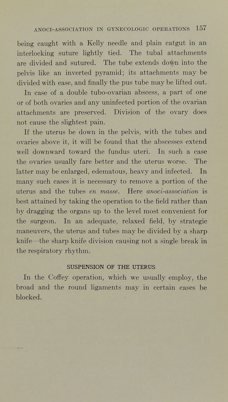 being caught with a Kelly needle and plain catgut in an interlocking suture lightly tied. The tubal attachments are divided and sutured. The tube extends down into the pelvis like an inverted pyramid; its attachments may be divided with ease, and finally the pus tube may be lifted out. In case of a double tubo-ovarian abscess, a part of one or of both ovaries and any uninfected portion of the ovarian attachments are preserved. Division of the ovary does not cause the slightest pain. If the uterus be down in the pelvis, with the tubes and ovaries above it, it will be found that the abscesses extend well downward toward the fundus uteri. In such a case the ovaries usually fare better and the uterus worse. The latter may be enlarged, edematous, heavy and infected. In many such cases it is necessary to remove a portion of the uterus and the tubes en masse. Here anoci-association is best attained by taking the operation to the field rather than by dragging the organs up to the level most convenient for the surgeon. In an adequate, relaxed field, by strategic maneuvers, the uterus and tubes may be divided by a sharp knife—the sharp knife division causing not a single break in the respiratory rhythm. SUSPENSION OF THE UTERUS In the Coffey operation, which we usually employ, the broad and the round ligaments may in certain cases be blocked.
