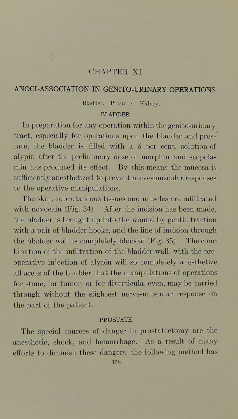 ANOCI-ASSOCIATION IN GENITO-URINARY OPERATIONS Bladder. Prostate. Kidney. BLADDER In preparation for any operation within the genito-urinary tract, especially for operations upon the bladder and pros- tate, the bladder is filled with a 5 per cent, solution of alypin after the preliminary dose of morphin and scopola- min has produced its effect. By this means the mucosa is sufficiently anesthetized to prevent nerve-muscular responses to the operative manipulations. The skin, subcutaneous tissues and muscles are infiltrated with novocain (Fig. 34). After the incision has been made, the bladder is brought up into the wound by gentle traction with a pair of bladder hooks, and the line of incision through the bladder wall is completely blocked (Fig. 35). The com- bination of the infiltration of the bladder wall, with the pre- operative injection of alypin will so completely anesthetize all areas of the bladder that the manipulations of operations for stone, for tumor, or for diverticula, even, may be carried through without the slightest nerve-muscular response on the part of the patient. PROSTATE The special sources of danger in prostatectomy are the anesthetic, shock, and hemorrhage. As a result of many efforts to diminish these dangers, the following method has