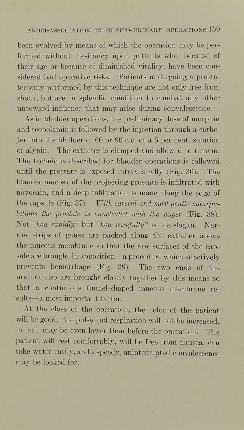 been evolved by means of which the operation may be per- formed without hesitancy upon patients who, because of their age or because of diminished vitality, have been con- sidered bad operative risks. Patients undergoing a prosta- tectomy performed by this technique are not only free from shock, but are in splendid condition to combat any other untoward influence that may arise during convalescence. As in bladder operations, the preliminary dose of morphin and scopolamin is followed by the injection through a cathe- ter into the bladder of 60 or 90 c.c. of a 5 per cent, solution of alypin. The catheter is clamped and allowed to remain. The technique described for bladder operations is followed until the prostate is exposed intravesically (Fig. 36). The bladder mucosa of the projecting prostate is infiltrated with novocain, and a deep infiltration is made along the edge of the capsule (Fig. 37). With careful and most gentle manipu- lations the prostate is enucleated with the finger (Fig. 38). Not ''how rapidly but how carefully is the slogan. Nar- row strips of gauze are packed along the catheter above the mucous membrane so that the raw surfaces of the cap- sule are brought in apposition—a procedure which effectively prevents hemorrhage (Fig. 39). The two ends of the urethra also are brought closely together by this means so that a continuous funnel-shaped mucous membrane re- ■ suits—a most important factor. At the close of the operation, the color of the patient will be good; the pulse and respiration will not be increased, in fact, may be even lower than before the operation. The patient will rest comfortably, will be free from nausea, can take water easily, and a speedy, uninterrupted convalescence may be looked for.