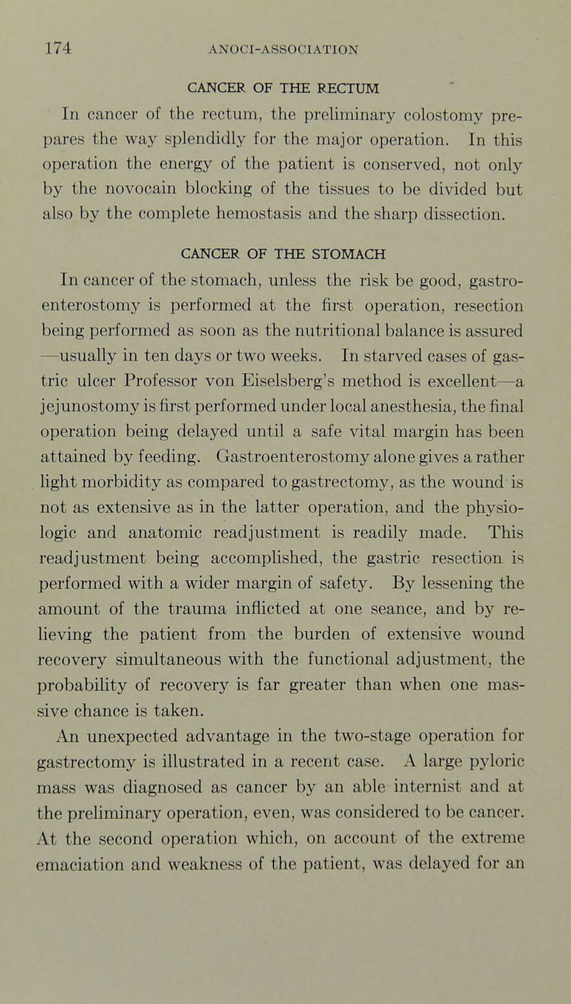 CANCER OF THE RECTUM In cancer of the rectum, the preUminary colostomy pre- pares the way splendidly for the major operation. In this operation the energy of the patient is conserved, not only by the novocain blocking of the tissues to be divided but also by the complete hemostasis and the sharp dissection. CANCER OF THE STOMACH In cancer of the stomach, unless the risk be good, gastro- enterostomy is performed at the first operation, resection being performed as soon as the nutritional balance is assured —usually in ten days or two weeks. In starved cases of gas- tric ulcer Professor von Eiselsberg's method is excellent—a jejunostomy is first performed under local anesthesia, the final operation being delayed until a safe vital margin has been attained by feeding. Gastroenterostomy alone gives a rather light morbidity as compared to gastrectomy, as the wound is not as extensive as in the latter operation, and the physio- logic and anatomic readjustment is readily made. This readjustment being accomplished, the gastric resection is performed with a wider margin of safety. By lessening the amount of the trauma inflicted at one seance, and by re- lieving the patient from the burden of extensive wound recovery simultaneous with the functional adjustment, the probabihty of recovery is far greater than when one mas- sive chance is taken. An unexpected advantage in the two-stage operation for gastrectomy is illustrated in a recent case. A large pyloric mass was diagnosed as cancer by an able internist and at the preliminary operation, even, was considered to be cancer. At the second operation which, on account of the extreme emaciation and weakness of the patient, was delayed for an