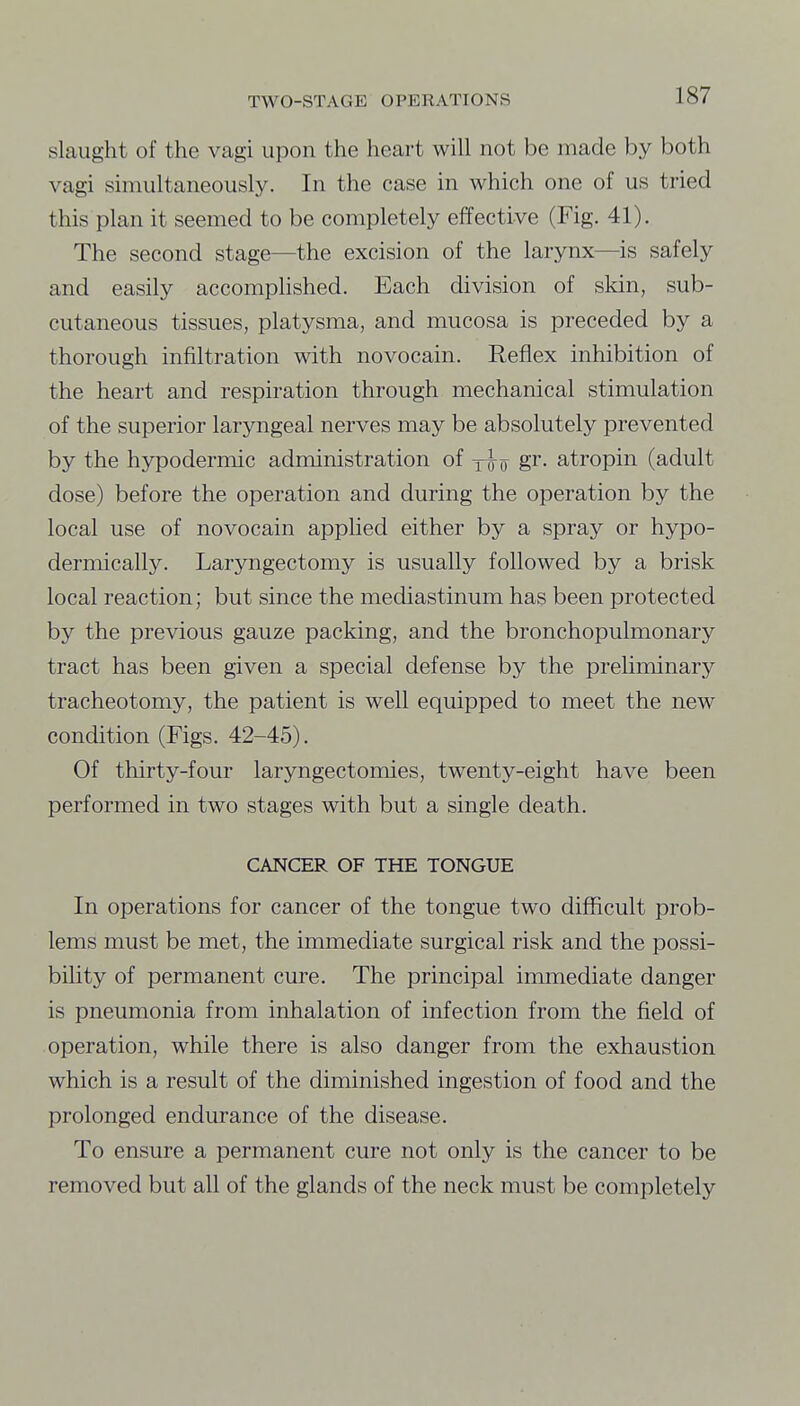 slaiight of the vagi upon the heart will not be made by both vagi simultaneously. In the case in which one of us tried this plan it seemed to be completely effective (Fig. 41). The second stage—the excision of the larynx—is safely and easily accomphshed. Each division of skin, sub- cutaneous tissues, platysma, and mucosa is preceded by a thorough infiltration with novocain. Reflex inhibition of the heart and respiration through mechanical stimulation of the superior laryngeal nerves may be absolutely prevented by the hypodermic administration of xiff g^- atropin (adult dose) before the operation and during the operation by the local use of novocain applied either by a spray or hypo- dermically. Laryngectomy is usually followed by a brisk local reaction; but since the mediastinum has been protected by the previous gauze packing, and the bronchopulmonary tract has been given a special defense by the preliininary tracheotomy, the patient is well equipped to meet the new condition (Figs. 42-45). Of thirty-four laryngectomies, twenty-eight have been performed in two stages with but a single death. CANCER OF THE TONGUE In operations for cancer of the tongue two difficult prob- lems must be met, the immediate surgical risk and the possi- biUty of permanent cure. The principal immediate danger is pneumonia from inhalation of infection from the field of operation, while there is also danger from the exhaustion which is a result of the diminished ingestion of food and the prolonged endurance of the disease. To ensure a permanent cure not only is the cancer to be removed but all of the glands of the neck must be completely