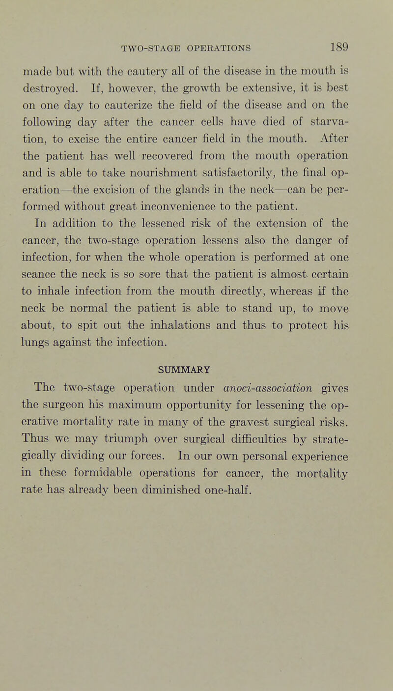 made but with the cautery all of the disease in the mouth is destroyed. If, however, the growth be extensive, it is best on one day to cauterize the field of the disease and on the following day after the cancer cells have died of starva- tion, to excise the entire cancer field in the mouth. After the patient has well recovered from the mouth operation and is able to take nourishment satisfactorily, the final op- eration—the excision of the glands in the neck—can be per- formed without great inconvenience to the patient. In addition to the lessened risk of the extension of the cancer, the two-stage operation lessens also the danger of infection, for when the whole operation is performed at one seance the neck is so sore that the patient is almost certain to inhale infection from the mouth directly, whereas if the neck be normal the patient is able to stand up, to move about, to spit out the inhalations and thus to protect his lungs against the infection. SUMMARY The two-stage operation under anoci-association gives the surgeon his maximum opportunity for lessening the op- erative mortality rate in many of the gravest surgical risks. Thus we may triumph over surgical difficulties by strate- gically dividing our forces. In our own personal experience in these formidable operations for cancer, the mortality rate has already been diminished one-half.