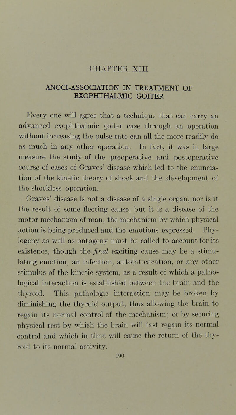 CHAPTER XIII ANOCI-ASSOCIATION IN TREATMENT OF EXOPHTHALMIC GOITER Every one will agree that a technique that can carry an advanced exophthalmic goiter case through an operation without increasing the pulse-rate can all the more readily do as much in any other operation. In fact, it was in large measure the study of the preoperative and postoperative course of cases of Graves' disease which led to the enuncia- tion of the kinetic theory of shock and the development of the shockless operation. Graves' disease is not a disease of a single organ, nor is it the result of some fleeting cause, but it is a disease of the motor mechanism of man, the mechanism by which physical action is being produced and the emotions expressed. Phy- logeny as well as ontogeny must be called to account for its existence, though the final exciting cause may be a stimu- lating emotion, an infection, autointoxication, or any other stimulus of the kinetic system, as a result of which a patho- logical interaction is established between the brain and the thyroid. This pathologic interaction may be broken by diminishing the thyroid output, thus allowing the brain to regain its normal control of the mechanism; or by securing physical rest by which the brain will fast regain its normal control and which in time will cause the return of the thy- roid to its normal activity.