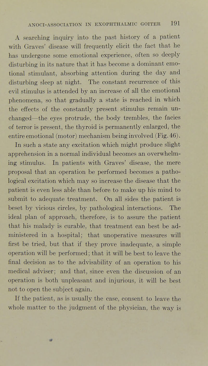 A searching inquiry into the past history of a patient with Graves' disease will frequently ehcit the fact that he has undergone some emotional experience,, often so deeply disturbing in its nature that it has become a dominant emo- tional stimulant, absorbing attention during the day and disturbing sleep at night. The constant recurrence of this evil stimulus is attended by an increase of all the emotional phenomena, so that gradually a state is reached in which the effects of the constantly present stimulus remain un- changed—the eyes protrude, the body trembles, the facies of terror is present, the thyroid is permanently enlarged, the entire emotional (motor) mechanism being involved (Fig. 46). In such a state any excitation which might produce slight apprehension in a normal individual becomes an overwhelm- ing stimulus. In patients with Graves' disease, the mere proposal that an operation be performed becomes a patho- logical excitation which may so increase the disease that the patient is even less able than before to make up his mind to submit to adequate treatment. On all sides the patient is beset by vicious circles, by pathological interactions. The ideal plan of approach, therefore, is to assure the patient that his malady is curable, that treatment can best be ad- ministered in a hospital; that unoperative measiu-es will first be tried, but that if they prove inadequate, a simple operation will be performed; that it will be best to leave the final decision as to the advisability of an operation to his medical adviser; and that, since even the discussion of an operation is both unpleasant and injurious, it will be best not to open the subject again. If the patient, as is usually the case, consent to leave the whole matter to the judgment of the physician, the way is