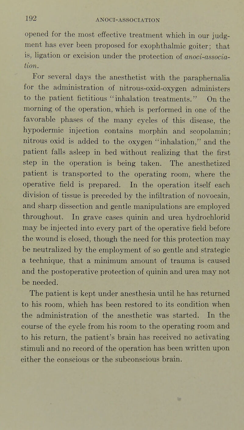 opened for the most effective treatment which in our judg- ment has ever been proposed for exophthalmic goiter; that is, Hgation or excision under the protection of anoci-associa- tion. For several days the anesthetist with the paraphernalia for the administration of nitrous-oxid-oxygen administers to the patient fictitious inhalation treatments. On the morning of the operation, which is performed in one of the favorable phases of the many cycles of this disease, the hypodermic injection contains morphin and scopolamin; nitrous oxid is added to the oxygen inhalation, and the patient falls asleep in bed without realizing that the first step in the operation is being taken. The anesthetized patient is transported to the operating room, where the operative field is prepared. In the operation itself each division of tissue is preceded by the infiltration of novocain, and sharp dissection and gentle manipulations are employed throughout. In grave cases quinin and urea hydrochlorid may be injected into every part of the operative field before the wound is closed, though the need for this protection may be neutralized by the employment of so gentle and strategic a technique, that a minimum amount of trauma is caused and the postoperative protection of quinin and urea may not be needed. The patient is kept under anesthesia until he has returned to his room, which has been restored to its condition when the administration of the anesthetic was started. In the course of the cycle from his room to the operating room and to his return, the patient's brain has received no activating stimuli and no record of the operation has been written upon either the conscious or the subconscious brain.