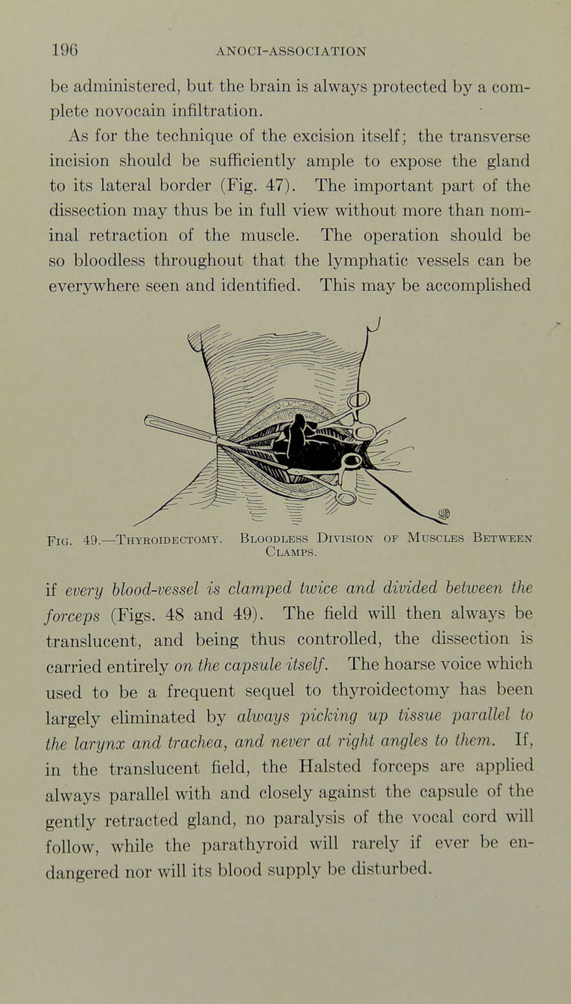 be administered, but the brain is always protected by a com- plete novocain infiltration. As for the technique of the excision itself; the transverse incision should be sufficiently ample to expose the gland to its lateral border (Fig. 47). The important part of the dissection may thus be in full view without more than nom- inal retraction of the muscle. The operation should be so bloodless throughout that the lymphatic vessels can be everywhere seen and identified. This may be accomplished 49.—Thyroidectomy. Bloodless Division of Muscles Between Clamps. if every hlood-vessel is clamped twice and divided between the forceps (Figs. 48 and 49). The field will then always be translucent, and being thus controlled, the dissection is carried entirely on the capsule itself. The hoarse voice which used to be a frequent sequel to thyroidectomy has been largely eliminated by always picking up tissue parallel to the larynx and trachea, and never at right angles to them. If, in the translucent field, the Halsted forceps are appUed always parallel with and closely against the capsule of the gently retracted gland, no paralysis of the vocal cord will follow, while the parathyroid will rarely if ever be en- dangered nor will its blood supply be disturbed.