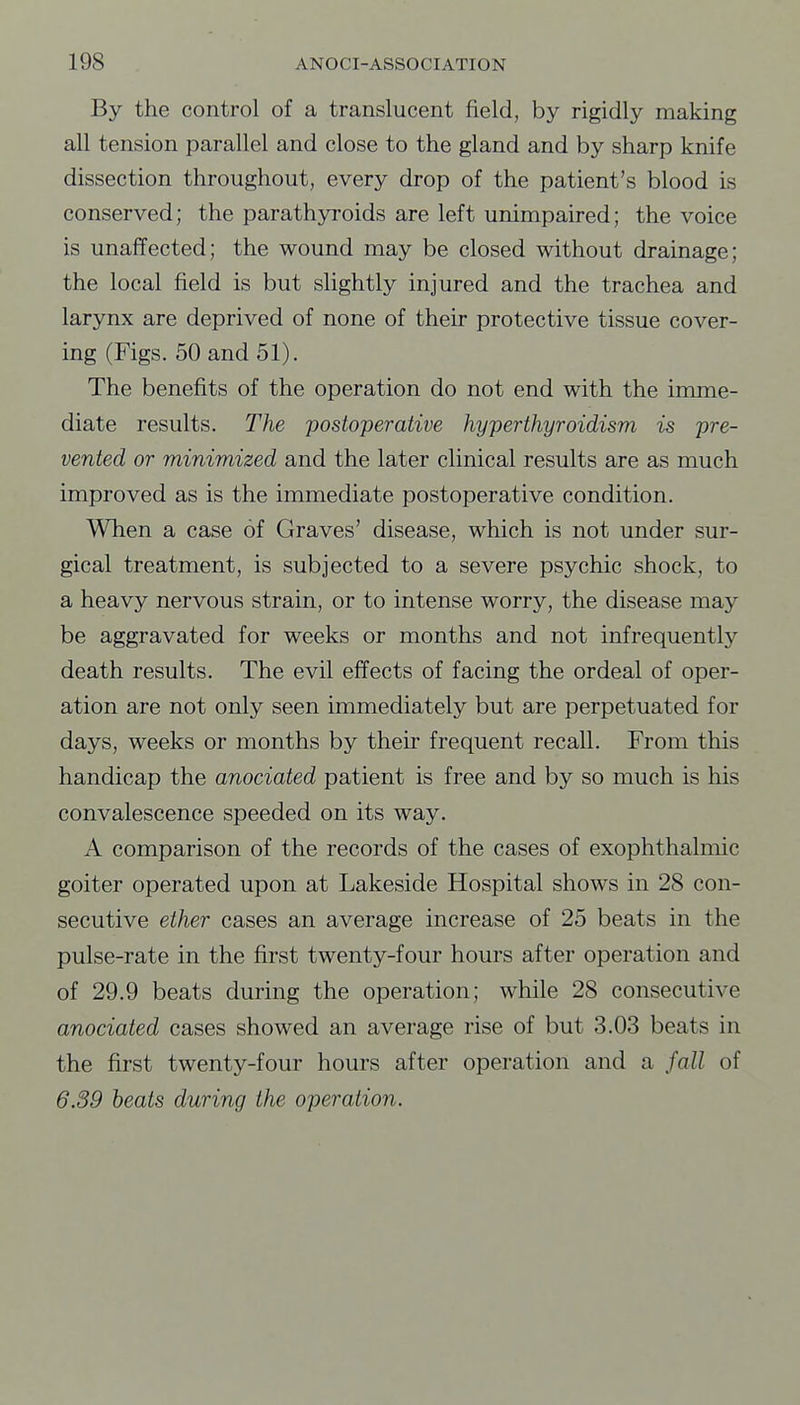 By the control of a translucent field, by rigidly making all tension parallel and close to the gland and by sharp knife dissection throughout, every drop of the patient's blood is conserved; the parathyroids are left unimpaired; the voice is unaffected; the wound may be closed without drainage; the local field is but slightly injured and the trachea and larynx are deprived of none of their protective tissue cover- ing (Figs. 50 and 51). The benefits of the operation do not end with the imme- diate results. The postoperative hyperthyroidism is pre- vented or minimized and the later clinical results are as much improved as is the immediate postoperative condition. When a case of Graves' disease, which is not under sur- gical treatment, is subjected to a severe psychic shock, to a heavy nervous strain, or to intense worry, the disease may be aggravated for weeks or months and not infrequently death results. The evil effects of facing the ordeal of oper- ation are not only seen immediately but are perpetuated for days, weeks or months by their frequent recall. From this handicap the anociated patient is free and by so much is his convalescence speeded on its way. A comparison of the records of the cases of exophthalmic goiter operated upon at Lakeside Hospital shows in 28 con- secutive ether cases an average increase of 25 beats in the pulse-rate in the first twenty-four hours after operation and of 29.9 beats during the operation; while 28 consecutive anociated cases showed an average rise of but 3.03 beats in the first twenty-four hours after operation and a fall of 6.39 beats during the operation.