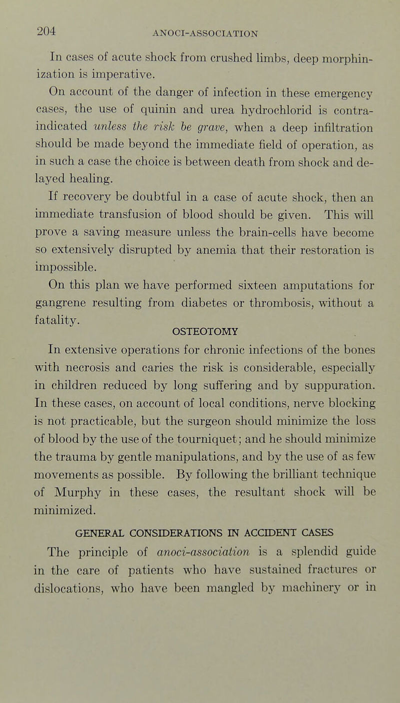 In cases of acute shock from crushed Umbs, deep morphin- ization is unperative. On account of the danger of infection in these emergency cases, the use of quinin and urea hydrochlorid is contra- indicated unless the risk he grave, when a deep infiltration should be made beyond the immediate field of operation, as in such a case the choice is between death from shock and de- layed healing. If recovery be doubtful in a case of acute shock, then an immediate transfusion of blood should be given. This will prove a saving measure unless the brain-cells have become so extensively disrupted by anemia that their restoration is impossible. On this plan we have performed sixteen amputations for gangrene resulting from diabetes or thrombosis, without a fatality. OSTEOTOMY In extensive operations for chronic infections of the bones with necrosis and caries the risk is considerable, especially in children reduced by long suffering and by suppuration. In these cases, on account of local conditions, nerve blocking is not practicable, but the surgeon should minimize the loss of blood by the use of the tourniquet; and he should minimize the trauma by gentle manipulations, and by the use of as few movements as possible. By following the brilliant technique of Murphy in these cases, the resultant shock will be minimized. GENERAL CONSIDERATIONS IN ACCIDENT CASES The principle of anoci-association is a splendid guide in the care of patients who have sustained fractures or dislocations, who have been mangled by machinery or in