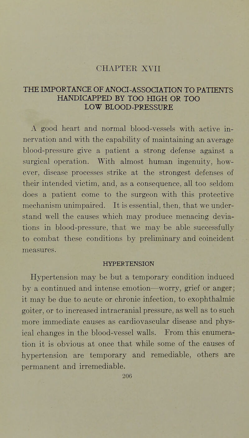 THE IMPORTANCE OF ANOCI-ASSOCIATION TO PATIENTS HANDICAPPED BY TOO HIGH OR TOO LOW BLOOD-PRESSURE A good heart and normal blood-vessels with active in- nervation and with the capability of maintaining an average blood-pressure give a patient a strong defense against a surgical operation. With almost human ingenuity, how- ever, disease processes strike at the strongest defenses of their intended victim, and, as a consequence, all too seldom does a patient come to the surgeon with this protective mechanism unimpaired. It is essential, then, that we under- stand well the causes which may produce menacing devia- tions in blood-pressure, that we may be able successfully to combat these conditions by preliminary and coincident measures. HYPERTENSION Hypertension may be but a temporary condition induced by a continued and intense emotion—worry, grief or anger; it may be due to acute or chronic infection, to exophthalmic goiter, or to increased intracranial pressure, as well as to such more immediate causes as cardiovascular disease and phys- ical changes in the blood-vessel walls. From this enumera- tion it is obvious at once that while some of the causes of hypertension are temporary and remediable, others are permanent and irremediable.