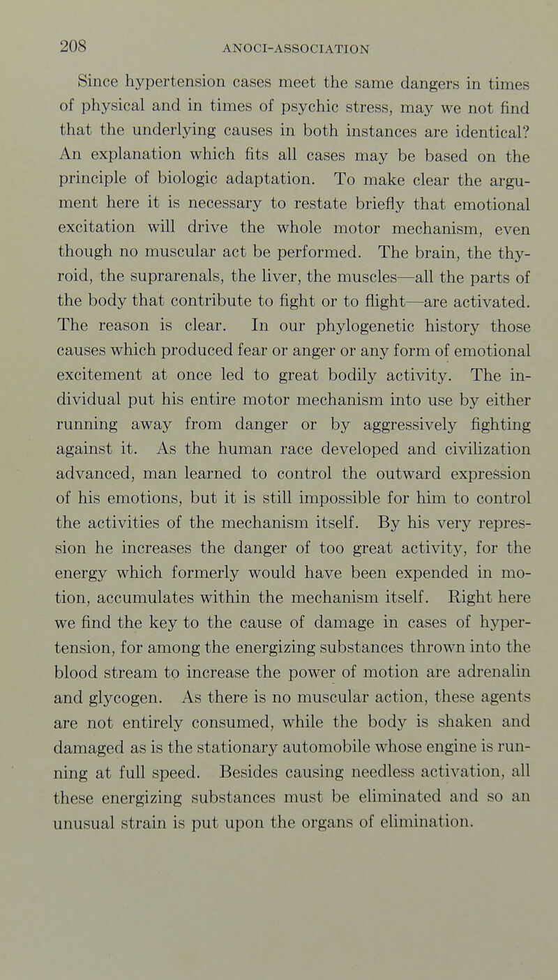 Since hypertension cases meet the same dangers in times of physical and in times of psychic stress, may we not find that the underlying causes in both instances are identical? An explanation which fits all cases may be based on the principle of biologic adaptation. To make clear the argu- ment here it is necessary to restate briefly that emotional excitation will drive the whole motor mechanism, even though no muscular act be performed. The brain, the thy- roid, the suprarenals, the liver, the muscles—all the parts of the body that contribute to fight or to flight—are activated. The reason is clear. In our phylogenetic history those causes which produced fear or anger or any form of emotional excitement at once led to great bodily activity. The in- dividual put his entire motor mechanism into use by either running away from danger or by aggressively fighting against it. As the human race developed and civilization advanced, man learned to control the outward expression of his emotions, but it is still impossible for him to control the activities of the mechanism itself. By his very repres- sion he increases the danger of too great activity, for the energy which formerly would have been expended in mo- tion, accumulates within the mechanism itself. Right here we find the key to the cause of damage in cases of hyper- tension, for among the energizing substances thrown into the blood stream to increase the power of motion are adrenalin and glycogen. As there is no muscular action, these agents are not entirely consumed, while the body is shaken and damaged as is the stationary automobile whose engine is run- ning at full speed. Besides causing needless activation, all these energizing substances must be eliminated and so an unusual strain is put upon the organs of elimination.