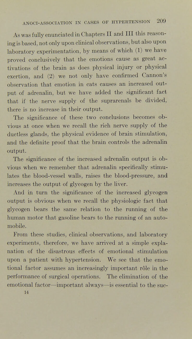 As was fully enunciated in Chapters II and III this reason- ing is based, not only upon clinical observations, but also upon laboratory experimentation, by means of which (1) we have proved conclusively that the emotions cause as great ac- tivations of the brain as does physical injury or physical exertion, and (2) we not only have confirmed Cannon's observation that emotion in cats causes an increased out- put of adrenahn, but we have added the significant fact that if the nerve supply of the suprarenals be divided, there is no increase in their output. The significance of these two conclusions becomes ob- vious at once when we recall the rich nerve supply of the ductless glands, the physical evidence of brain stimulation, and the definite proof that the brain controls the adrenalin output. The significance of the increased adrenalin output is ob- vious when we remember that adrenalin specifically stimu- lates the blood-vessel walls, raises the blood-pressure, and increases the output of glycogen by the liver. And in turn the significance of the increased glycogen output is obvious when we recall the physiologic fact that glycogen bears the same relation to the running of the human motor that gasoline bears to the running of an auto- mobile. From these studies, clinical observations, and laboratory experiments, therefore, we have arrived at a simple expla- nation of the disastrous effects of emotional stimulation upon a patient with hypertension. We see that the emo- tional factor assumes an increasingly important role in the performance of surgical operations. The elimination of the emotional factor—important always—is essential to the suc- 14