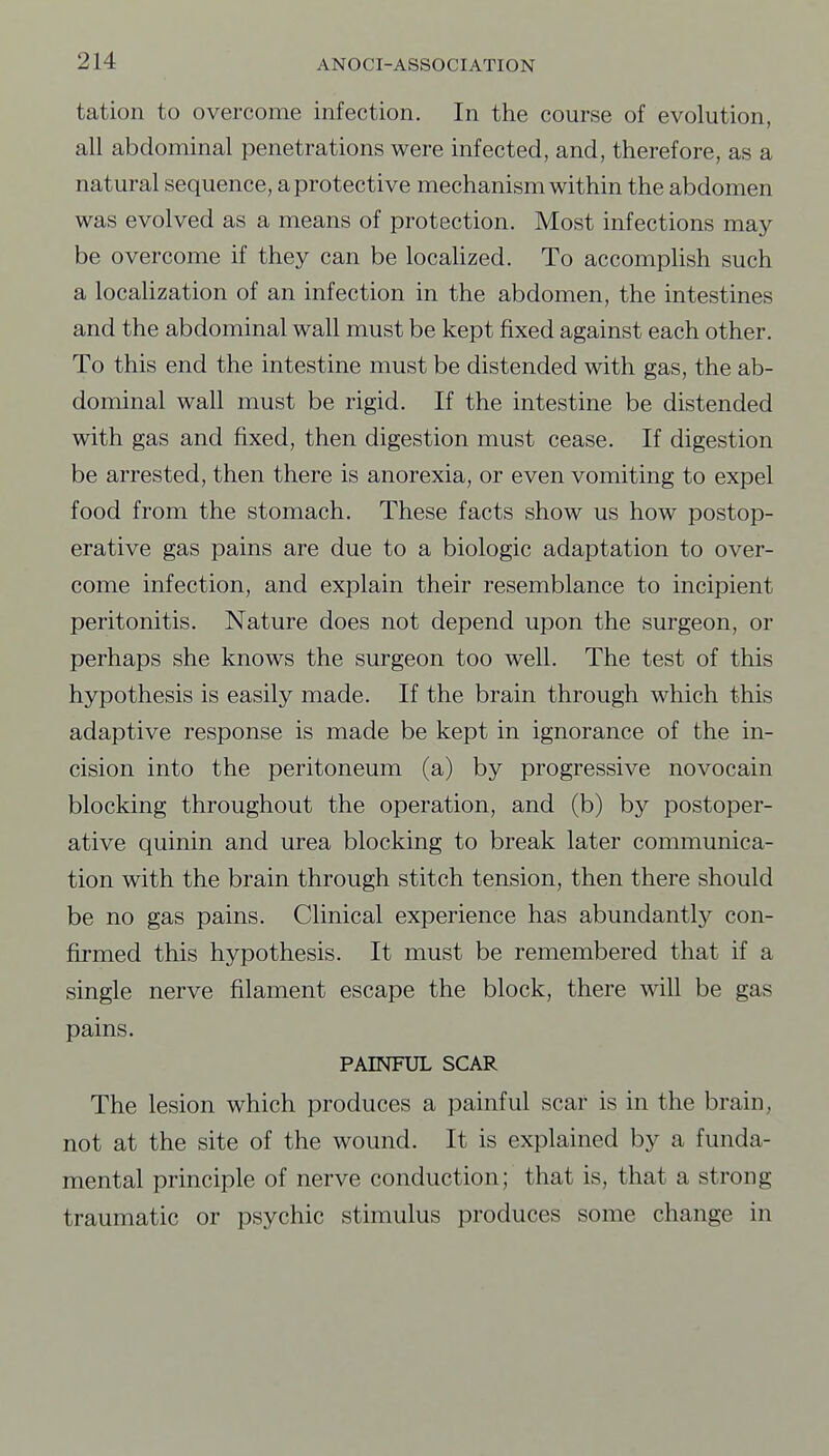 tation to overcome infection. In the course of evolution, all abdominal penetrations were infected, and, therefore, as a natural sequence, a protective mechanism within the abdomen was evolved as a means of protection. Most infections may- be overcome if they can be locaUzed. To accomplish such a localization of an infection in the abdomen, the intestines and the abdominal wall must be kept fixed against each other. To this end the intestine must be distended with gas, the ab- dominal wall must be rigid. If the intestine be distended with gas and fixed, then digestion must cease. If digestion be arrested, then there is anorexia, or even vomiting to expel food from the stomach. These facts show us how postop- erative gas pains are due to a biologic adaptation to over- come infection, and explain their resemblance to incipient peritonitis. Nature does not depend upon the surgeon, or perhaps she knows the surgeon too well. The test of this hypothesis is easily made. If the brain through which this adaptive response is made be kept in ignorance of the in- cision into the peritoneum (a) by progressive novocain blocking throughout the operation, and (b) by postoper- ative quinin and urea blocking to break later communica- tion with the brain through stitch tension, then there should be no gas pains. Clinical experience has abundantly con- firmed this hypothesis. It must be remembered that if a single nerve filament escape the block, there will be gas pains. PAINFUL SCAR The lesion which produces a painful scar is in the brain, not at the site of the wound. It is explained by a funda- mental principle of nerve conduction; that is, that a strong traumatic or psychic stimulus produces some change in