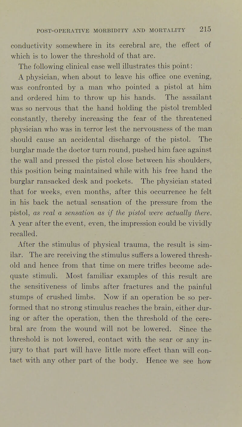 conductivity somewhere in its cerebral arc, the effect of which is to lower the threshold of that arc. The following chnical case well illustrates this point: A physician, when about to leave his office one evening, was confronted by a man who pointed a pistol at him and ordered him to throw up his hands. The assailant was so nervous that the hand holding the pistol trembled constantly, thereby increasing the fear of the threatened physician who was in terror lest the nervousness of the man should cause an accidental discharge of the pistol. The burglar made the doctor turn round, pushed him face against the wall and pressed the pistol close between his shoulders, this position being maintained while with his free hand the burglar ransacked desk and pockets. The physician stated that for weeks, even months, after this occurrence he felt in his back the actual sensation of the pressure from the pistol, as real a sensation as if the pistol were actually there. A year after the event, even, the impression could be vividly recalled. After the stimulus of physical trauma, the result is sim- ilar. The arc receiving the stimulus suffers a lowered thresh- old and hence from that time on mere trifles become ade- quate stimuli. Most familiar examples of this result are the sensitiveness of limbs after fractures and the painful stumps of crushed limbs. Now if an operation be so per- formed that no strong stimulus reaches the brain, either dur- ing or after the operation, then the threshold of the cere- bral arc from the wound will not be lowered. Since the threshold is not lowered, contact with the scar or any in- jury to that part will have little more effect than will con- tact with any other part of the body. Hence we see how