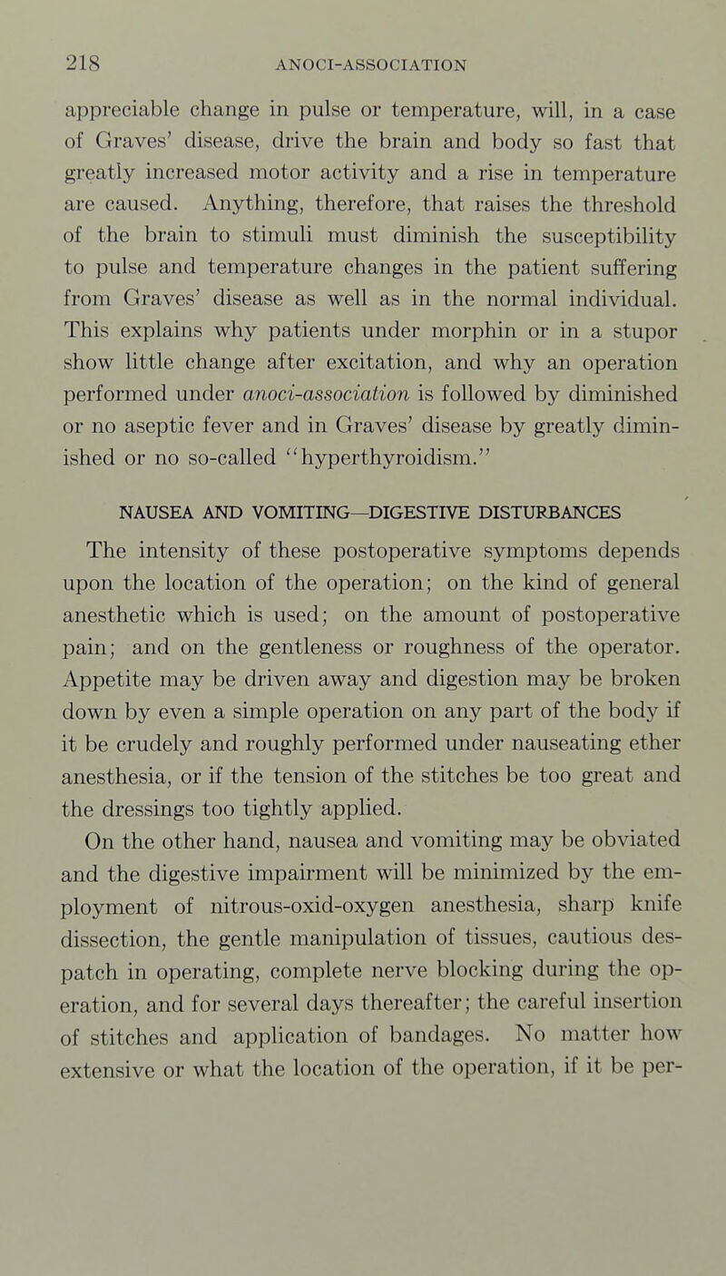 appreciable change in pulse or temperature, will, in a case of Graves' disease, drive the brain and body so fast that greatly increased motor activity and a rise in temperature are caused. Anything, therefore, that raises the threshold of the brain to stimuli must diminish the susceptibility to pulse and temperature changes in the patient suffering from Graves' disease as well as in the normal individual. This explains why patients under morphin or in a stupor show little change after excitation, and why an operation performed under anoci-association is followed by diminished or no aseptic fever and in Graves' disease by greatly dimin- ished or no so-called hyperthyroidism. NAUSEA AND VOMITING—DIGESTIVE DISTURBANCES The intensity of these postoperative symptoms depends upon the location of the operation; on the kind of general anesthetic which is used; on the amount of postoperative pain; and on the gentleness or roughness of the operator. Appetite may be driven away and digestion may be broken down by even a simple operation on any part of the body if it be crudely and roughly performed under nauseating ether anesthesia, or if the tension of the stitches be too great and the dressings too tightly applied. On the other hand, nausea and vomiting may be obviated and the digestive impairment will be minimized by the em- ployment of nitrous-oxid-oxygen anesthesia, sharp knife dissection, the gentle manipulation of tissues, cautious des- patch in operating, complete nerve blocking during the op- eration, and for several days thereafter; the careful insertion of stitches and application of bandages. No matter how extensive or what the location of the operation, if it be per-