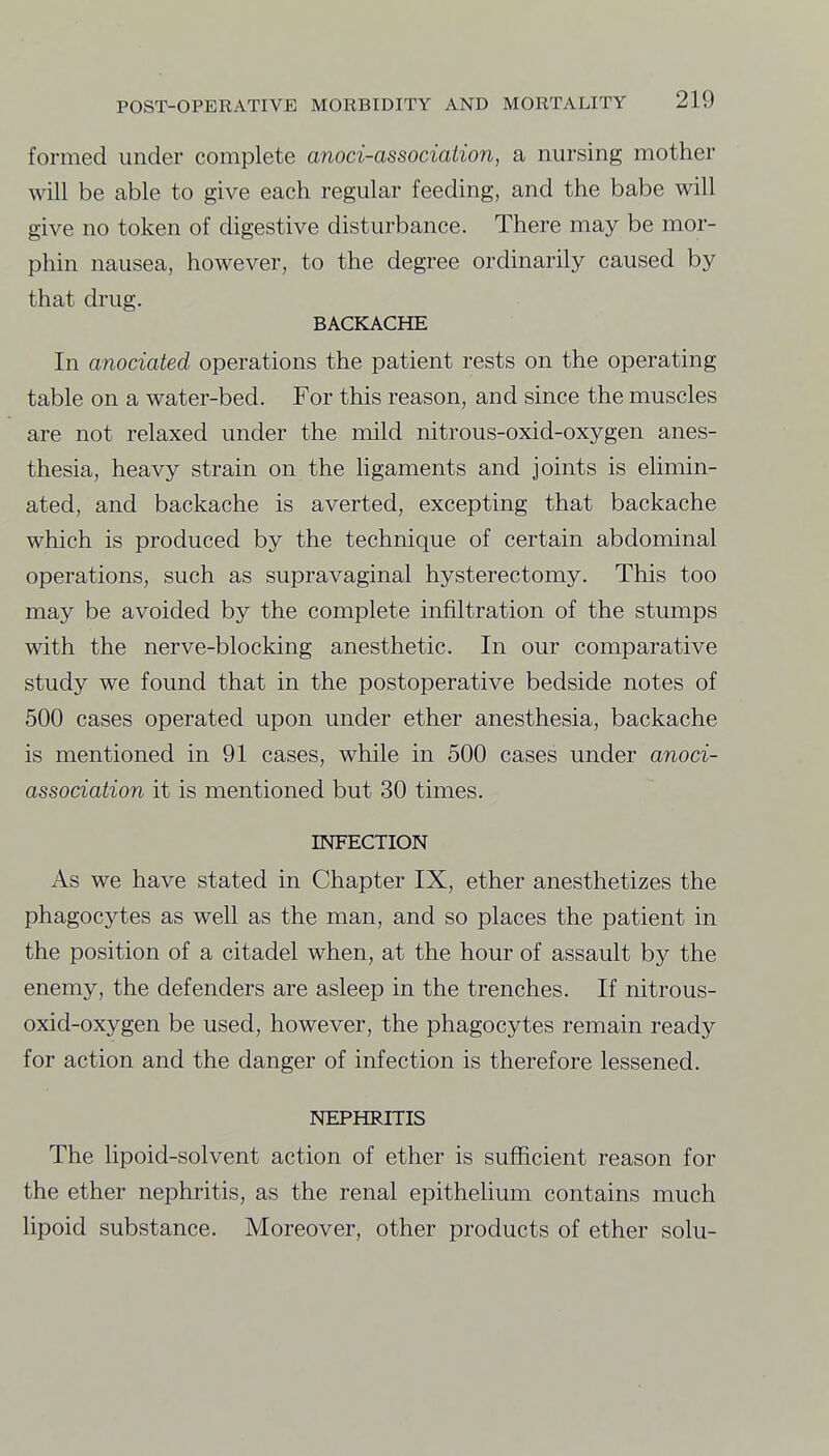 formed under complete anoci-associaiion, a nursing mother will be able to give each regular feeding, and the babe will give no token of digestive disturbance. There may be mor- phin nausea, however, to the degree ordinarily caused by that drug. BACKACHE In anociated operations the patient rests on the operating table on a water-bed. For this reason, and since the muscles are not relaxed under the inild nitrous-oxid-oxygen anes- thesia, heavy strain on the ligaments and joints is eUmin- ated, and backache is averted, excepting that backache which is produced by the technique of certain abdominal operations, such as supravaginal hysterectomy. This too may be avoided by the complete infiltration of the stumps with the nerve-blocking anesthetic. In our comparative study we found that in the postoperative bedside notes of 500 cases operated upon under ether anesthesia, backache is mentioned in 91 cases, while in 500 cases under anoci- association it is mentioned but 30 times. INFECTION As we have stated in Chapter IX, ether anesthetizes the phagocytes as well as the man, and so places the patient in the position of a citadel when, at the hour of assault by the enemy, the defenders are asleep in the trenches. If nitrous- oxid-oxygen be used, however, the phagocytes remain ready for action and the danger of infection is therefore lessened. NEPHRITIS The lipoid-solvent action of ether is sufficient reason for the ether nephritis, as the renal epithelium contains much lipoid substance. Moreover, other products of ether solu-