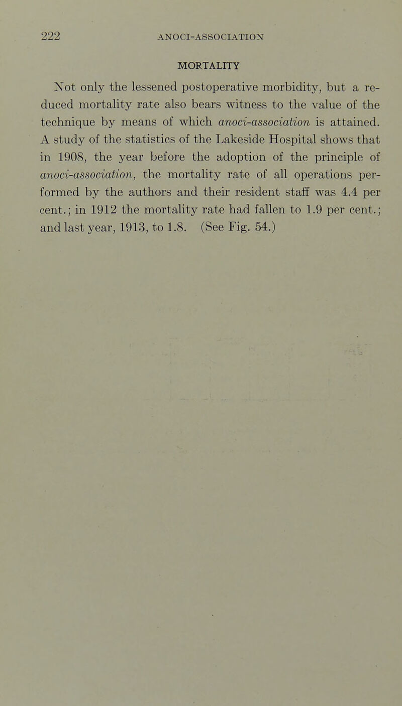 MORTALITY Not only the lessened postoperative morbidity, but a re- duced mortality rate also bears witness to the value of the technique by means of which anoci-association is attained. A study of the statistics of the Lakeside Hospital shows that in 1908, the year before the adoption of the principle of anoci-association, the mortality rate of all operations per- formed by the authors and their resident staff was 4.4 per cent.; in 1912 the mortality rate had fallen to 1.9 per cent.; and last year, 1913, to 1.8. (See Fig. 54.)