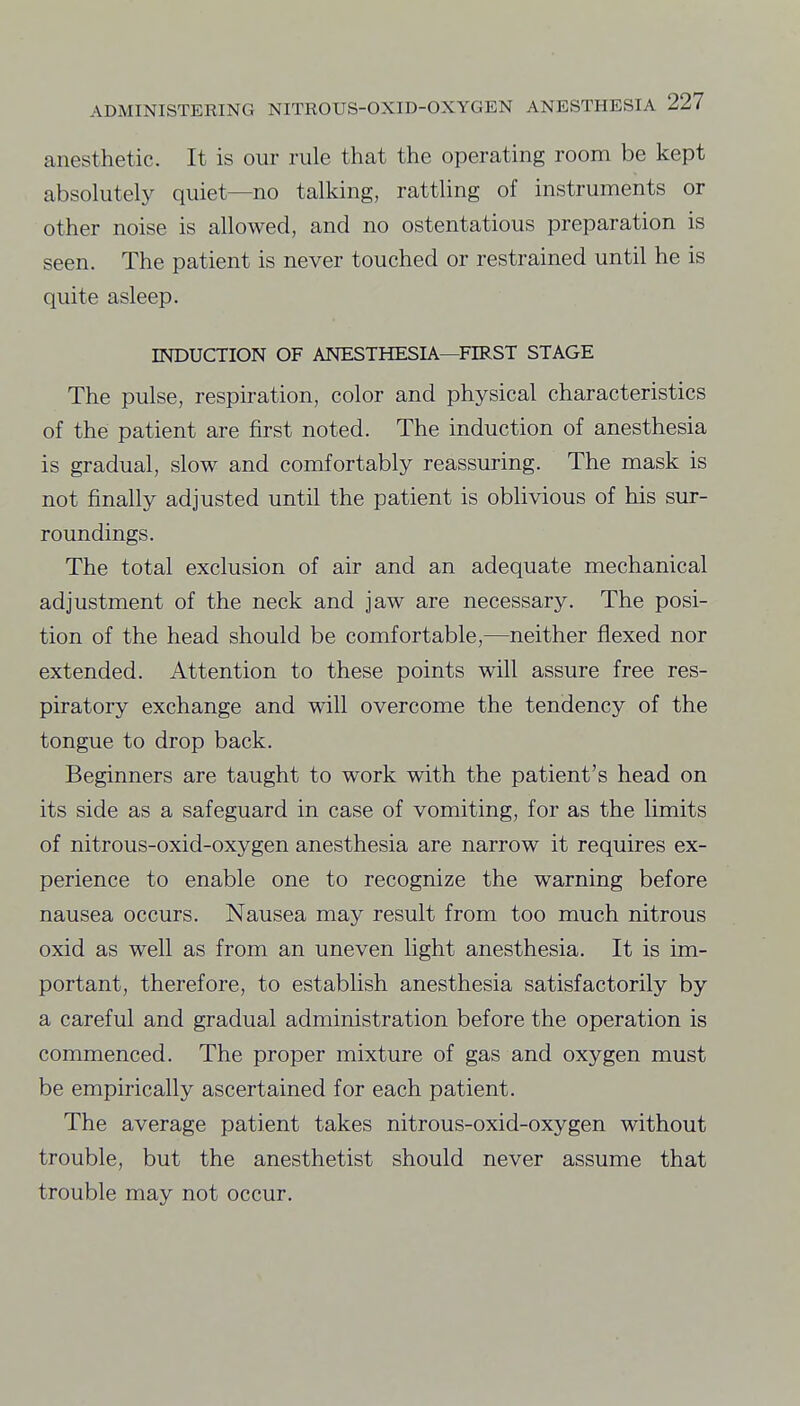 anesthetic. It is our rule that the operating room be kept absolutely quiet—no talking, rattling of instruments or other noise is allowed, and no ostentatious preparation is seen. The patient is never touched or restrained until he is quite asleep. INDUCTION OF ANESTHESIA—FIRST STAGE The pulse, respiration, color and physical characteristics of the patient are first noted. The induction of anesthesia is gradual, slow and comfortably reassuring. The mask is not finally adjusted until the patient is oblivious of his sur- roundings. The total exclusion of air and an adequate mechanical adjustment of the neck and jaw are necessary. The posi- tion of the head should be comfortable,—neither flexed nor extended. Attention to these points will assure free res- piratory exchange and will overcome the tendency of the tongue to drop back. Beginners are taught to work with the patient's head on its side as a safeguard in case of vomiting, for as the limits of nitrous-oxid-oxygen anesthesia are narrow it requires ex- perience to enable one to recognize the warning before nausea occurs. Nausea may result from too much nitrous oxid as well as from an uneven light anesthesia. It is im- portant, therefore, to establish anesthesia satisfactorily by a careful and gradual administration before the operation is commenced. The proper mixture of gas and oxygen must be empirically ascertained for each patient. The average patient takes nitrous-oxid-oxygen without trouble, but the anesthetist should never assume that trouble may not occur.