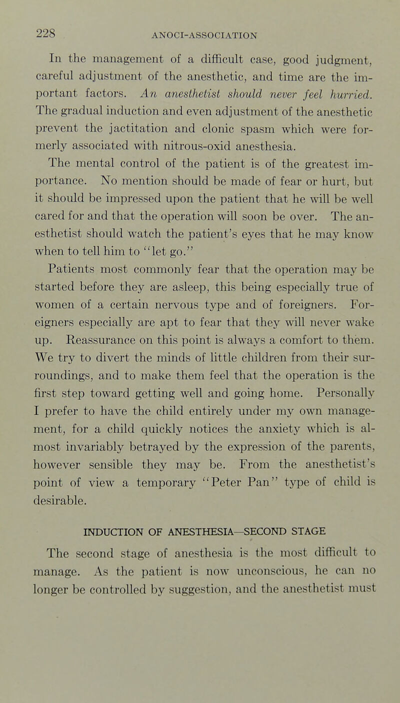 In the management of a difficult case, good judgment, careful adjustment of the anesthetic, and time are the im- portant factors. An anesthetist should never feel hurried. The gradual induction and even adjustment of the anesthetic prevent the jactitation and clonic spasm which were for- merly associated with nitrous-oxid anesthesia. The mental control of the patient is of the greatest im- portance. No mention should be made of fear or hurt, but it should be impressed upon the patient that he will be well cared for and that the operation will soon be over. The an- esthetist should watch the patient's eyes that he may know when to tell him to let go. Patients most commonly fear that the operation may be started before they are asleep, this being especially true of women of a certain nervous type and of foreigners. For- eigners especially are apt to fear that they will never wake up. Reassurance on this point is always a comfort to them. We try to divert the minds of little children from their sm- roundings, and to make them feel that the operation is the first step toward getting well and going home. Personally I prefer to have the child entirely under my own manage- ment, for a child quickly notices the anxiety which is al- most invariably betrayed by the expression of the parents, however sensible they may be. From the anesthetist's point of view a temporary Peter Pan type of child is desirable. INDUCTION OF ANESTHESIA—SECOND STAGE The second stage of anesthesia is the most difficult to manage. As the patient is now unconscious, he can no longer be controlled by suggestion, and the anesthetist must