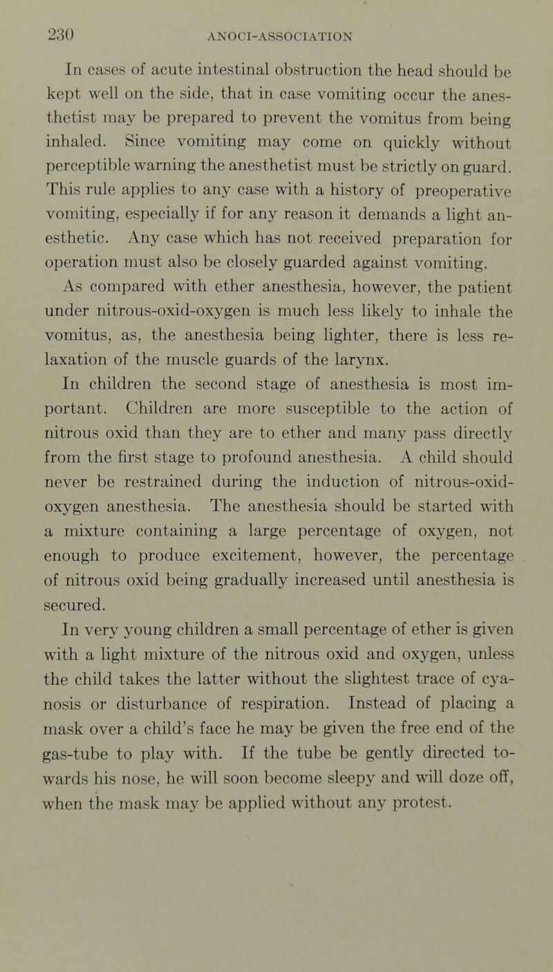 In cases of acute intestinal obstruction the head should be kept well on the side, that in case vomiting occur the anes- thetist may be prepared to prevent the vomitus from being inhaled. Since vomiting may come on quickly without perceptible warning the anesthetist must be strictly on guard. This rule applies to any case with a history of preoperative vomiting, especially if for any reason it demands a light an- esthetic. Any case which has not received preparation for operation must also be closely guarded against vomiting. As compared with ether anesthesia, however, the patient under nitrous-oxid-oxygen is much less likely to inhale the vomitus, as, the anesthesia being lighter, there is less re- laxation of the muscle guards of the larynx. In children the second stage of anesthesia is most im- portant. Children are more susceptible to the action of nitrous oxid than they are to ether and many pass directly from the first stage to profound anesthesia. A child should never be restrained during the induction of nitrous-oxid- oxygen anesthesia. The anesthesia should be started with a mixture containing a large percentage of oxygen, not enough to produce excitement, however, the percentage of nitrous oxid being gradually increased until anesthesia is secured. In very young children a small percentage of ether is given with a light mixture of the nitrous oxid and oxygen, unless the child takes the latter without the slightest trace of cya- nosis or disturbance of respiration. Instead of placing a mask over a child's face he may be given the free end of the gas-tube to play with. If the tube be gently directed to- wards his nose, he will soon become sleepy and viT.ll doze off, when the mask may be applied without any protest.