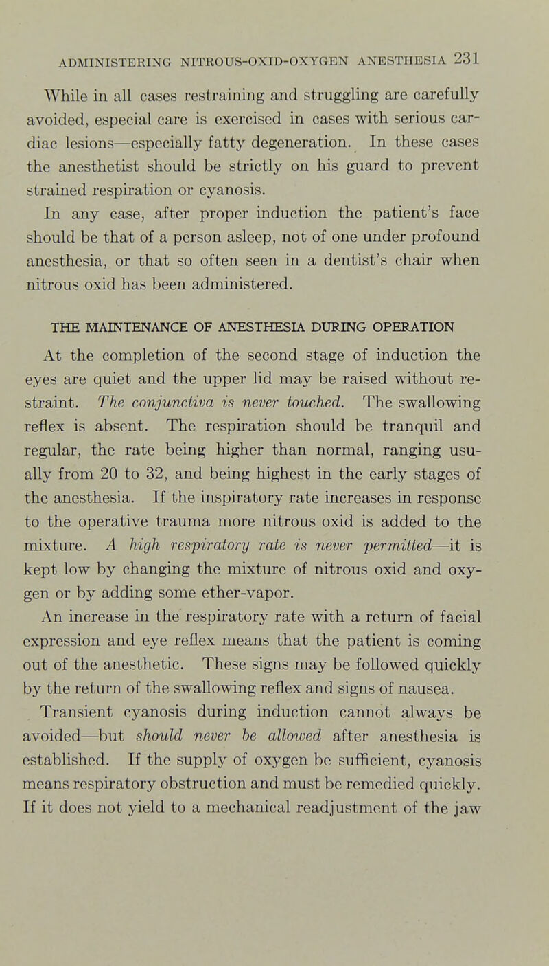 ^¥hi\e in all cases restraining and struggling are carefully avoided, especial care is exercised in cases with serious car- diac lesions—especially fatty degeneration. In these cases the anesthetist should be strictly on his guard to prevent strained respiration or cyanosis. In any case, after proper induction the patient's face should be that of a person asleep, not of one under profound anesthesia, or that so often seen in a dentist's chair when nitrous oxid has been administered. THE MAINTENANCE OF ANESTHESIA DURING OPERATION At the completion of the second stage of induction the eyes are quiet and the upper lid may be raised without re- straint. The conjunctiva is never touched. The swallowing reflex is absent. The respiration should be tranquil and regular, the rate being higher than normal, ranging usu- ally from 20 to 32, and being highest in the early stages of the anesthesia. If the inspiratory rate increases in response to the operative trauma more nitrous oxid is added to the mixture. A high respiratory rate is never permitted—it is kept low by changing the mixture of nitrous oxid and oxy- gen or by adding some ether-vapor. An increase in the respiratory rate with a return of facial expression and eye reflex means that the patient is coming out of the anesthetic. These signs may be followed quickly by the return of the swallowing reflex and signs of nausea. Transient cyanosis during induction cannot always be avoided—but should never be allowed after anesthesia is established. If the supply of oxygen be sufficient, cyanosis means respiratory obstruction and must be remedied quickly. If it does not yield to a mechanical readjustment of the jaw