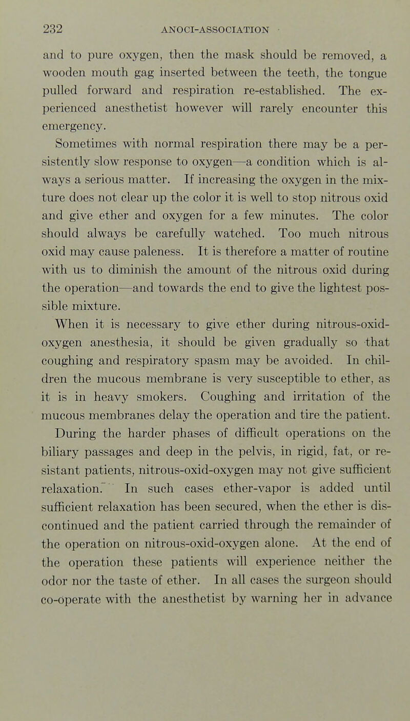 and to pure oxygen, then the mask should be removed, a wooden mouth gag inserted between the teeth, the tongue pulled forward and respiration re-established. The ex- perienced anesthetist however will rarely encounter this emergency. Sometimes with normal respiration there may be a per- sistently slow response to oxygen—a condition which is al- ways a serious matter. If increasing the oxygen in the mix- ture does not clear up the color it is well to stop nitrous oxid and give ether and oxygen for a few minutes. The color should always be carefully watched. Too much nitrous oxid may cause paleness. It is therefore a matter of routine with us to diminish the amount of the nitrous oxid during the operation—and towards the end to give the lightest pos- sible mixture. When it is necessary to give ether during nitrous-oxid- oxygen anesthesia, it should be given gradually so that coughing and respiratory spasm may be avoided. In chil- dren the mucous membrane is very susceptible to ether, as it is in heavy smokers. Coughing and irritation of the mucous membranes delay the operation and tire the patient. During the harder phases of difficult operations on the biliary passages and deep in the pelvis, in rigid, fat, or re- sistant patients, nitrous-oxid-oxygen may not give sufficient relaxation. In such cases ether-vapor is added until sufficient relaxation has been secured, when the ether is dis- continued and the patient carried through the remainder of the operation on nitrous-oxid-oxygen alone. At the end of the operation these patients will experience neither the odor nor the taste of ether. In all cases the surgeon should co-operate with the anesthetist by warning her in advance