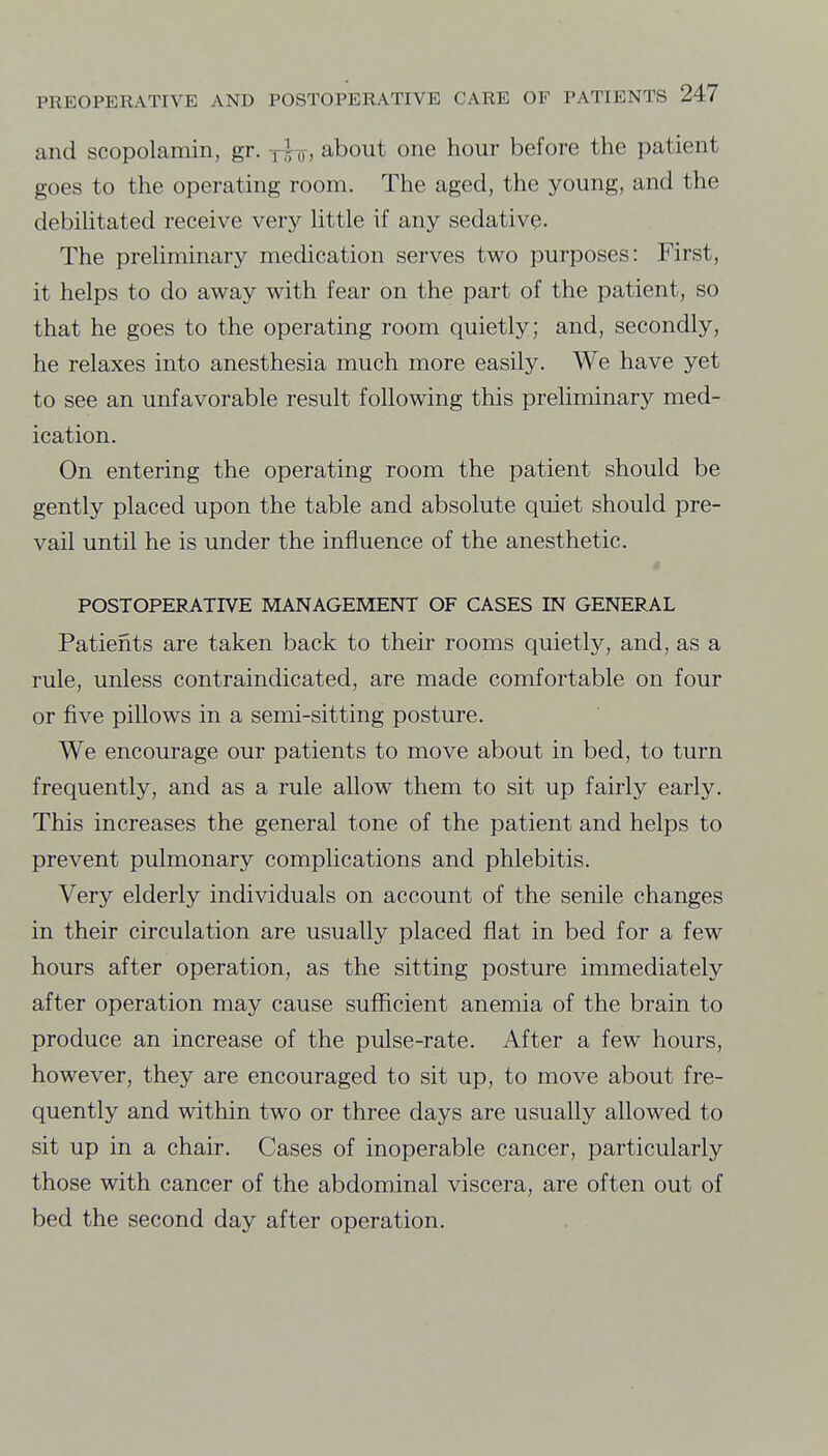 and scopolamin, gr. y|-o, about one hour before the patient goes to the operating room. The aged, the young, and the (lebiUtated receive very Httle if any sedative. The preHminary medication serves two purposes: First, it helps to do away with fear on the part of the patient, so that he goes to the operating room quietly; and, secondly, he relaxes into anesthesia much more easily. We have yet to see an unfavorable result following this preliminary med- ication. On entering the operating room the patient should be gently placed upon the table and absolute quiet should pre- vail until he is under the influence of the anesthetic. * POSTOPERATIVE MANAGEMENT OF CASES IN GENERAL Patients are taken back to their rooms quietly, and, as a rule, unless contraindicated, are made comfortable on four or five pillows in a semi-sitting posture. We encourage our patients to move about in bed, to turn frequently, and as a rule allow them to sit up fairly early. This increases the general tone of the patient and helps to prevent pulmonary complications and phlebitis. Very elderly individuals on account of the senile changes in their circulation are usually placed flat in bed for a few hours after operation, as the sitting posture immediately after operation may cause sufficient anemia of the brain to produce an increase of the pulse-rate. After a few hours, however, they are encouraged to sit up, to move about fre- quently and within two or three days are usually allowed to sit up in a chair. Cases of inoperable cancer, particularly those with cancer of the abdominal viscera, are often out of bed the second day after operation.