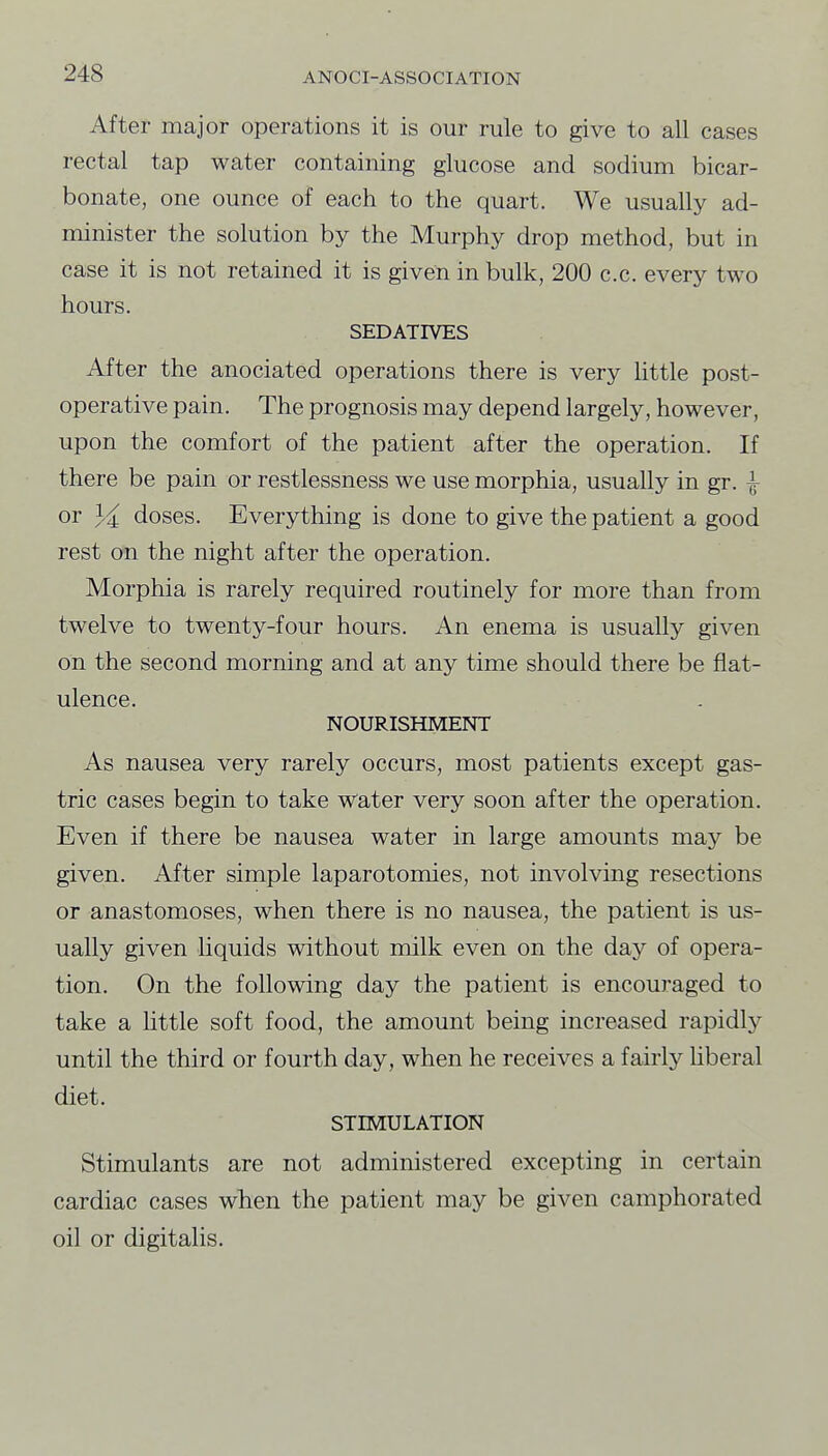 After major operations it is our rule to give to all cases rectal tap water containing glucose and sodium bicar- bonate, one ounce of each to the quart. We usually ad- minister the solution by the Murphy drop method, but in case it is not retained it is given in bulk, 200 c.c. every two hours. SEDATIVES After the anociated operations there is very little post- operative pain. The prognosis may depend largely, however, upon the comfort of the patient after the operation. If there be pain or restlessness we use morphia, usually in gr. ^ or doses. Everything is done to give the patient a good rest on the night after the operation. Morphia is rarely required routinely for more than from twelve to twenty-four hours. An enema is usually given on the second morning and at any time should there be flat- ulence. NOURISHMENT As nausea very rarely occurs, most patients except gas- tric cases begin to take water very soon after the operation. Even if there be nausea water in large amounts may be given. After simple laparotomies, not involving resections or anastomoses, when there is no nausea, the patient is us- ually given liquids without milk even on the day of opera- tion. On the following day the patient is encouraged to take a little soft food, the amount being increased rapidly until the third or fourth day, when he receives a fairly hberal diet. STIMULATION Stimulants are not administered excepting in certain cardiac cases when the patient may be given camphorated oil or digitalis.