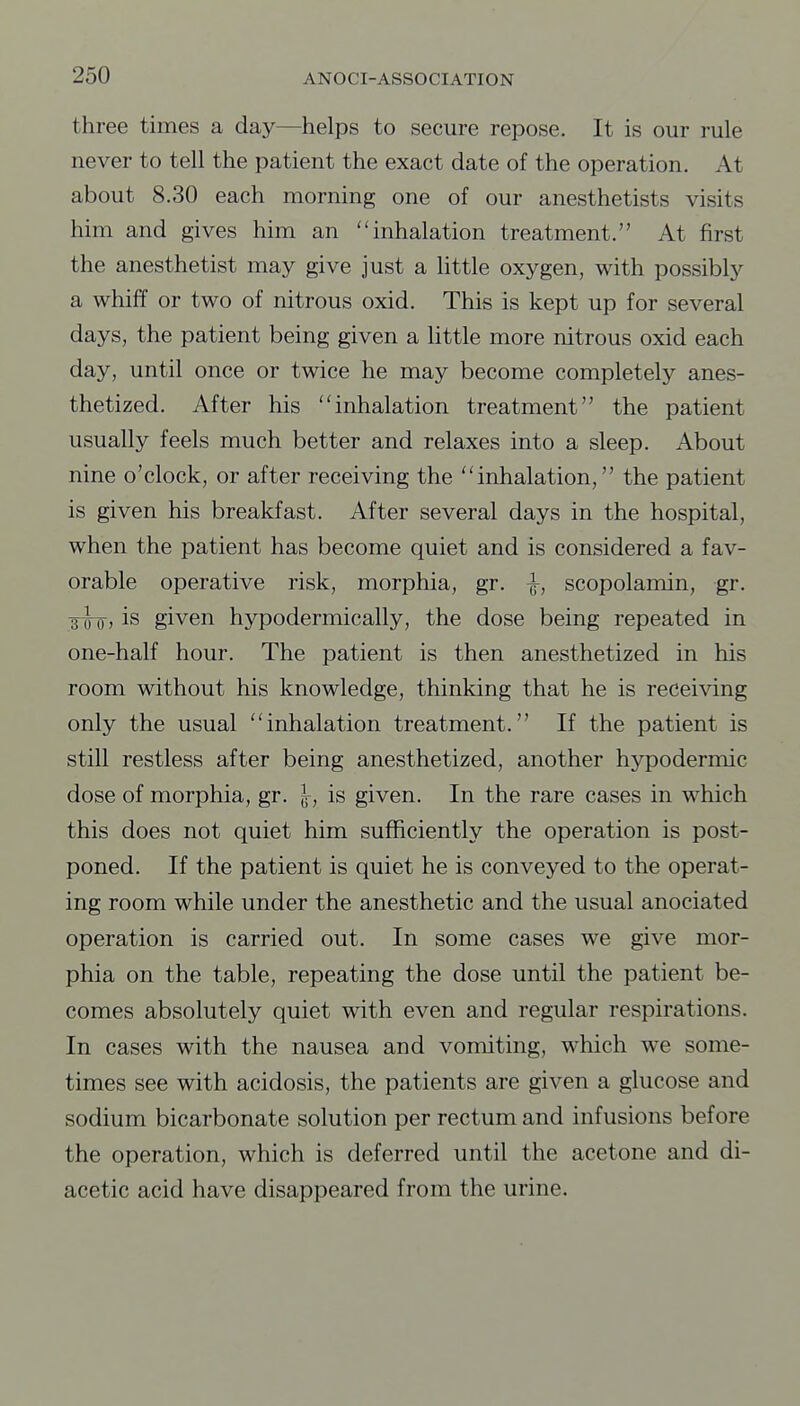 three times a day—helps to secure repose. It is our rule never to tell the patient the exact date of the operation. At about 8.30 each morning one of our anesthetists visits him and gives him an inhalation treatment. At first the anesthetist may give just a little oxygen, with possibly a whiff or two of nitrous oxid. This is kept up for several days, the patient being given a little more nitrous oxid each day, until once or twice he may become completely anes- thetized. After his inhalation treatment the patient usually feels much better and relaxes into a sleep. About nine o'clock, or after receiving the inhalation, the patient is given his breakfast. After several days in the hospital, when the patient has become quiet and is considered a fav- orable operative risk, morphia, gr. ^, scopolamin, gr. jyoj is given hypodermically, the dose being repeated in one-half hour. The patient is then anesthetized in his room without his knowledge, thinking that he is receiving only the usual inhalation treatment. If the patient is still restless after being anesthetized, another hypodermic dose of morphia, gr. }, is given. In the rare cases in which this does not quiet him sufficiently the operation is post- poned. If the patient is quiet he is conveyed to the operat- ing room while under the anesthetic and the usual anociated operation is carried out. In some cases we give mor- phia on the table, repeating the dose until the patient be- comes absolutely quiet with even and regular respirations. In cases with the nausea and vomiting, which we some- times see with acidosis, the patients are given a glucose and sodium bicarbonate solution per rectum and infusions before the operation, which is deferred until the acetone and di- acetic acid have disappeared from the urine.