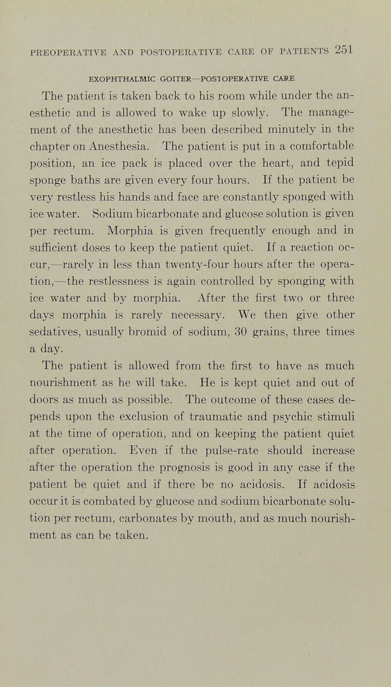 EXOPHTHALMIC GOITER—POST OPERATIVE CARE The patient is taken back to his room while under the an- esthetic and is allowed to wake up slowly. The manage- ment of the anesthetic has been described minutely in the chapter on Anesthesia. The patient is put in a comfortable position, an ice pack is placed over the heart, and tepid sponge baths are given every four hours. If the patient be very restless his hands and face are constantly sponged with ice water. Sodium bicarbonate and glucose solution is given per rectum. Morphia is given frequently enough and in sufficient doses to keep the patient quiet. If a reaction oc- cur,—rarely in less than twenty-four hours after the opera- tion,—the restlessness is again controlled by sponging with ice water and by morphia. After the first two or three days morphia is rarely necessary. We then give other sedatives, usually bromid of sodium, 30 grains, three times a day. The patient is allowed from the first to have as much nourishment as he will take. He is kept quiet and out of doors as much as possible. The outcome of these cases de- pends upon the exclusion of traumatic and psychic stimuli at the time of operation, and on keeping the patient quiet after operation. Even if the pulse-rate should increase after the operation the prognosis is good in any case if the patient be quiet and if there be no acidosis. If acidosis occur it is combated by glucose and sodium bicarbonate solu- tion per rectum, carbonates by mouth, and as much nourish- ment as can be taken.