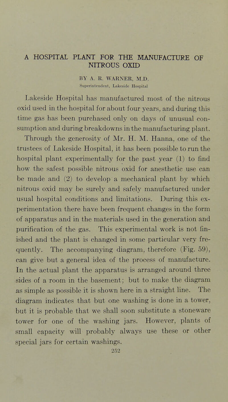 A HOSPITAL PLANT FOR THE MANUFACTURE OF NITROUS OXID BY A. R. WARNER, M.D. Superintendent, Lakeside Hospital Lakeside Hospital has manufactured most of the nitrous oxid used in the hospital for about four years, and during this time gas has been purchased only on days of unusual con- sumption and during breakdowns in the manufacturing plant. Through the generosity of Mr. H. M. Hanna, one of the trustees of Lakeside Hospital, it has been possible to run the hospital plant experimentally for the past year (1) to find how the safest possible nitrous oxid for anesthetic use can be made and (2) to develop a mechanical plant by which nitrous oxid may be surely and safely manufactured under usual hospital conditions and limitations. During this ex- perimentation there have been frequent changes in the form of apparatus and in the materials used in the generation and purification of the gas. This experimental work is not fin- ished and the plant is changed in some particular very fre- quently. The accompanying diagram, therefore (Fig. 59), can give but a general idea of the process of manufacture. In the actual plant the apparatus is arranged around three sides of a room in the basement; but to make the diagram as simple as possible it is shown here in a straight line. The diagram indicates that but one washing is done in a tower, but it is probable that we shall soon substitute a stoneware tower for one of the washing jars. However, plants of small capacity will probably always use these or other special jars for certain washings.