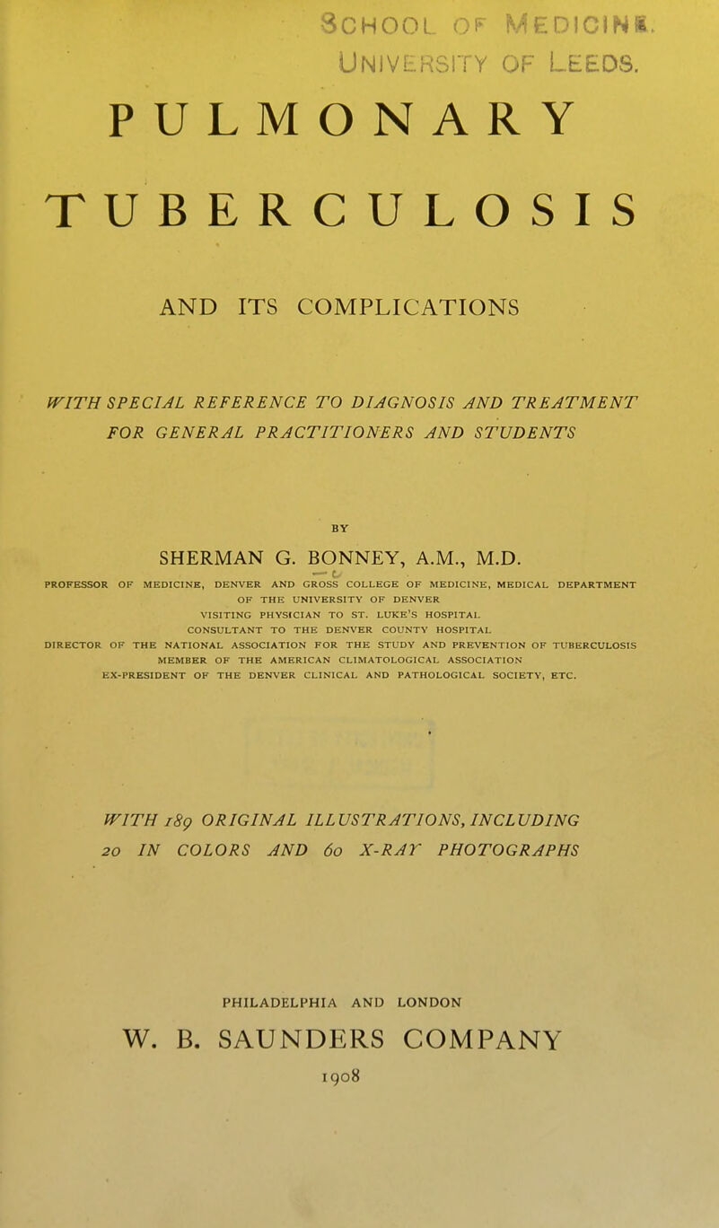 School ^f- medicini. UNIVERSli Y OF LEEDS. PULMONARY TUBERCULOSIS AND ITS COMPLICATIONS WITH SPECIAL REFERENCE TO DIAGNOSIS AND TREATMENT FOR GENERAL PRACTITIONERS AND STUDENTS BY SHERMAN G. BONNEY, A.M., M.D. — t- PROFESSOR OF MEDICINE, DENVER AND GROSS COLLEGE OF MEDICINE, MEDICAL DEPARTMENT OF THE UNIVERSITY OF DENVER VISITING PHYSICIAN TO ST. LUKE'S HOSPITAL CONSULTANT TO THE DENVER COUNTY HOSPITAL DIRECTOR OF THE NATIONAL ASSOCIATION FOR THE STUDY AND PREVENTION OF TUBERCULOSIS MEMBER OF THE AMERICAN CLIMATOLOGICAL ASSOCIATION EX-PRESIDENT OF THE DENVER CLINICAL AND PATHOLOGICAL SOCIETY, ETC. WITH i8g ORIGINAL ILLUSTRATIONS, INCLUDING 20 IN COLORS AND 60 X-RAY PHOTOGRAPHS PHILADELPHIA AND LONDON W. B. SAUNDERS COMPANY igo8