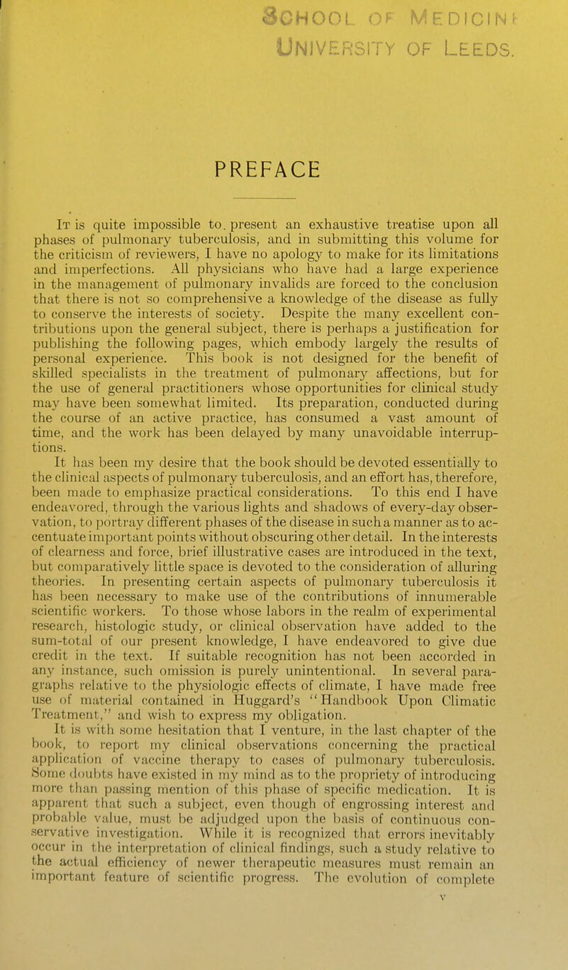 I School of medicine University of Leeds. PREFACE It is quite impossible to. present an exhaustive treatise upon all phases of pulmonary tuberculosis, and in submitting this volume for the criticism of reviewers, I have no apology to make for its limitations and imperfections. All physicians who have had a large experience in the management of pulmonary invalids are forced to the conclusion that there is not so comprehensive a knowledge of the disease as fully to conserve the interests of society. Despite the many excellent con- tributions upon the general subject, there is perhaps a justification for publishing the following pages, which embody largely the results of personal experience. This book is not designed for the benefit of skilled specialists in the treatment of pulmonary affections, but for the use of general practitioners whose opportunities for clinical study may have been somewhat limited. Its preparation, conducted during the course of an active practice, has consumed a vast amount of time, and the work has been delayed by many unavoidable interrup- tions. It has been my desire that the book should be devoted essentially to the clinical aspects of pulmonary tuberculosis, and an effort has, therefore, been made to emphasize practical considerations. To this end I have endeavored, through the various lights and shadows of every-day obser- vation, to portray different phases of the disease in such a manner as to ac- centuate important points without obscuring other detail. In the interests of clearness and force, brief illustrative cases are introduced in the text, but comparatively little space is devoted to the consideration of alluring theories. In presenting certain aspects of pulmonary tuberculosis it has been necessary to make use of the contributions of innumerable scientific workers. To those whose labors in the realm of experimental research, histologic study, or clinical observation have added to the sum-total of our present knowledge, I have endeavored to give due credit in the text. If suitable recognition has not been accorded in any instance, such omission is purely unintentional. In several para- graphs relative to the physiologic effects of climate, I have made free use of material contained in Huggard's Handbook Upon Climatic Treatment, and wish to express my obligation. It is with some hesitation that I venture, in the last chapter of the book, to report my clinical observations concerning the practical application of vaccine therapy to cases of pulmonary tuberculosis. Some doubts have existed in my mind as to the propriety of introducing more than passing mention of this phase of specific medication. It is apparent that such a subject, even though of engrossing interest and probable value, must be adjudged upon the basis of continuous con- servative investigation. While it is recognized that errors inevitably occur in the interpretation of clinical findings, such a study relative to the actual efficiency of newer therapeutic measures must remain an important feature of scientific progress. The evolution of complete