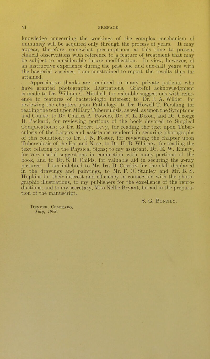 knowledge concerning the workings of the complex mechanism of immunity will be acquired only through the process of years. It may appear, therefore, somewhat presumptuous at this time to present clinical observations with reference to a feature of treatment that may be subject to considerable future modification. In view, however, of an instructive experience during the past one and one-half years with the bacterial vaccines, I am constrained to report the results thus far attained. Appreciative thanks are rendered to many private patients who have granted photographic illustrations. Grateful acknowledgment is made to Dr. Wilham C. Mitchell, for valuable suggestions with refer- ence to features of bacteriologic interest; to Dr. J. A. Wilder, for reviewing the chapters upon Pathology; to Dr. Howell T. Pershing, for reading the text upon Miliary Tuberculosis, as well as upon the Symptoms and Course; to Dr. Charles A. Powers, Dr. F. L. Dixon, and Dr. George B. Packard, for reviewing portions of the book devoted to Surgical Complications; to Dr. Robert Levy, for reading the-text upon Tuber- culosis of the Larynx and assistance rendered in securing photographs of this condition; to Dr. J. N. Foster, for reviewing the chapter upon Tuberculosis of the Ear and Nose; to Dr. H. B. Whitney, for reading the text relating to the Physical Signs; to my assistant. Dr. E. W. Emery, for very useful suggestions in connection with many portions of the book, and to Dr. S. B. Childs, for valuable aid in securing the a;-ray pictures. I am indebted to Mr. Ira D. Cassidy for the skill displayed in the drawings and paintings, to Mr. F. 0. Stanley and Mr. B. S. Hopkins for their interest and efficiency in connection with the photo- graphic illustrations, to my publishers for the excellence of the repro- ductions, and to my secretary. Miss Nellie Bryant, for aid in the prepara- tion of the manuscript. S. G. BONNEY. Denver, Colorado, July, 1908.