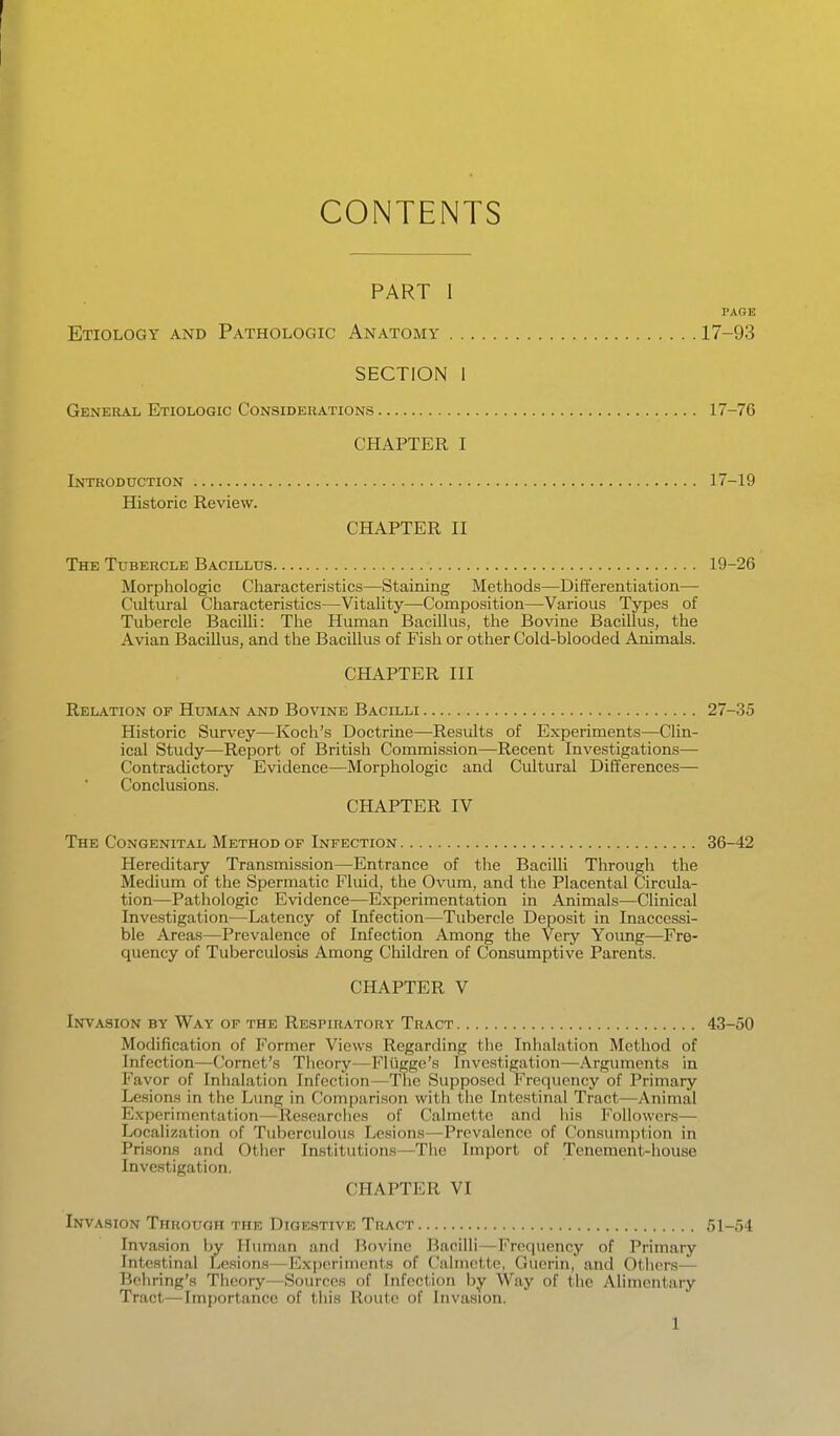 CONTENTS PART I PAGE Etiology and Pathologic Anatomy 17-93 SECTION I General Etiologic Considerations 17-76 CHAPTER I Introduction 17-19 Historic Review. CHAPTER II The Tubercle Bacillus 19-26 Morphologic Cliaracteristics—Staining Methods—Differentiation— Cultural Characteristics—Vitality—Composition—Various Types of Tubercle Bacilli: The Human Bacillus, the Bovine Bacillus, the Avian Bacillus, and the Bacillus of Fish or other Cold-blooded Animals. CHAPTER III Relation of Human and Bovine Bacilli 27-35 Historic Survey—Koch's Doctrine—Results of Experiments—Clin- ical Study—Report of British Commission—Recent Investigations— Contradictory Evidence—Morphologic and Cultural Differences— Conclusions. CHAPTER IV The Congenital Method of Infection 36-42 Hereditary Transmission—Entrance of the Bacilli Through the Medium of the Spermatic Fluid, the Ovum, and the Placental Circula- tion—Pathologic Evidence—Experimentation in Animals—Clinical Investigation—Latency of Infection—Tubercle Deposit in Inaccessi- ble Areas—Prevalence of Infection Among the Very Young—Fre- quency of Tuberculosis Among Cliildren of Consumptive Parents. CHAPTER V Invasion by Way of the Respiratory Tract 43-50 Modification of Former Views Regarding the Inhalation Method of Infection—Cornet's Tlicory—Fliigge's Investigation—Arguments in Favor of Inhalation Infection—The Supposed Frequency of Primary Lesions in the Lung in Comparison with the Intestinal Tract—Animal Experimentation—Researclios of Calmettc and liis Followers— Localization of Tuberculous Lesions—Prevalence of Consumption in Prisons and Other Institutions—The Import of Tenement-house Investigation. CHAPTER VI Invasion Through the Digestive Tract 51-54 Invasion by Human and Bovine Bacilli—Frequency of Primary Intestinal Lesions—Exj)erimcnts of Calmette, Gucrin, and Others— Bchring's Theory—Sources of Infection by Way of the Alimentary Tract—Importance of this Route of Invasion.