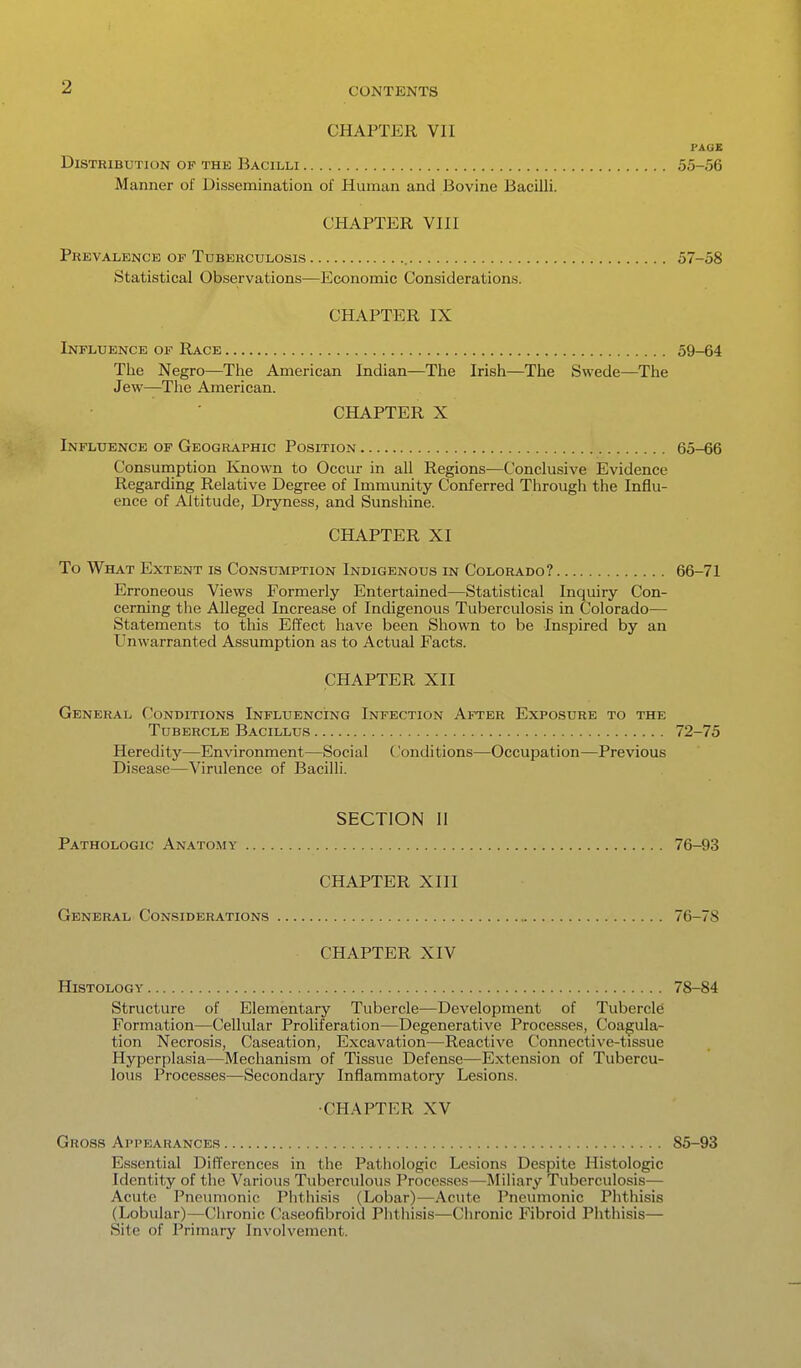 CHAPTER VII PAGE Distribution of the Bacilli 55-56 Manner of Dissemination of Human and Bovine Bacilli. CHAPTER VIII Prevalence of Tuberculosis 57-58 Statistical Observations—Economic Considerations. CHAPTER IX Influence of Race 59-64 The Negro—The American Indian—The Irish—The Swede—^The Jew—The American. CHAPTER X Influence of Geographic Position 65-66 Consuinption Known to Occur in all Regions—Conclusive Evidence Regarding Relative Degree of Immunity Conferred Through the Influ- ence of Altitude, Dryness, and Sunshine. CHAPTER XI To What Extent is Consumption Indigenous in Colorado? 66-71 Erroneous Views Formerly Entertained—Statistical Inquiry Con- cerning the Alleged Increase of Indigenous Tuberculosis in Colorado— Statements to this Effect have been Shown to be Inspired by an Unwarranted Assumption as to Actual Facts. CHAPTER XII General Conditions Influencing Infection After Exposure to the Tubercle Bacillus 72-75 Heredity—Environment—Social ('onditions—Occupation—Previous Disease—Virulence of Bacilli. SECTION II Pathologic Anato.my 76-93 CHAPTER XIII General Considerations 76-78 CHAPTER XIV Histology 78-84 Structure of Elementary Tubercle—Development of Tubercle Formation—Cellular Proliferation—Degenerative Processes, Coagula- tion Necrosis, Caseation, Excavation—Reactive Connective-tissue Hyperplasia—Mechanism of Tissue Defense—Extension of Tubercu- lous Processes—Secondary Inflammatory Lesions. •CHAPTER XV Gross Appearances 85-93 Essential Differences in the Pathologic Lesions Despite Histologic Identity of the Various Tuberculous Processes—Miliary Tuberculosis— Acute Pneumonic Phthisis (Lobar)—Acute Pneumonic Phthisis (Lobular)—Chronic Caseofibroid Phthisis—Chronic Fibroid Phthisis— Site of Primary Involvement.