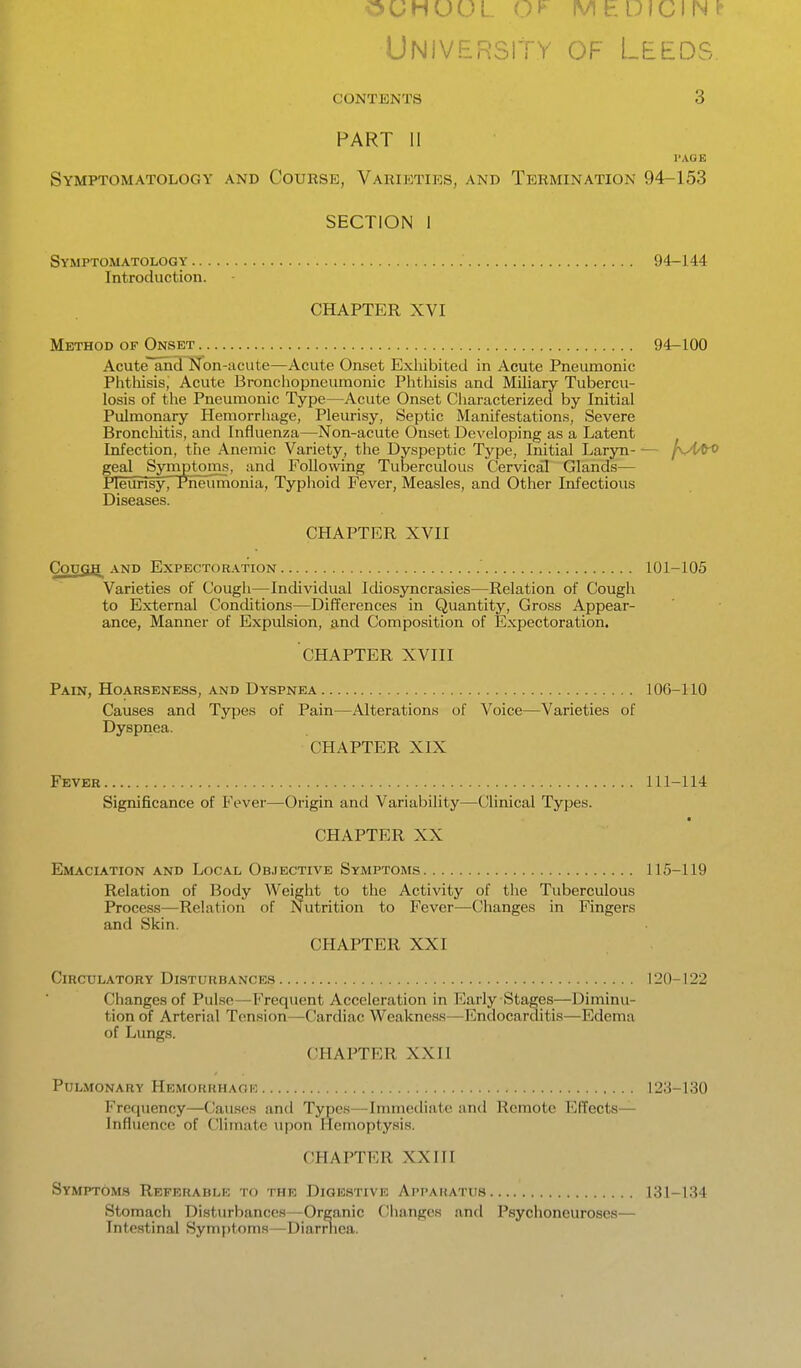 OUHUUL Mh DICING University of Leeds CONTENTS 3 PART 11 I'AGE Symptomatology and Course, Varieties, and Termination 94-153 SECTION I Symptomatology 94-144 Introduction. CHAPTER XVI Method of Onset 94-100 Acute and Non-acute—Acute Onset Exliibited in Acute Pneumonic Phtliisis, Acute Broneliopneumonic Phtliisis and Miliary Tubercu- losis of the Pneumonic Type—Acute Onset Characterized by Initial Pulmonary Hemorrliage, Pleurisy, Septic Manifestations, Severe Broncliitis, and Influenza—Non-acute Onset Developing as a Latent Infection, the Anemic Variety, the Dyspeptic Type, Initial Laryn f\A/to geal Symptoms, and Following Tuberculous Cervical Glands— neunsy. Pneumonia, Typhoid Fever, Measles, and Other Infectious Diseases. CHAPTER XVII COUSH AND Expect<)r.\tion 101-105 Varieties of Cough—Individual Idiosyncrasies—Relation of Cough to External Conditions—Differences in Quantity, Gross Appear- ance, Manner of Expulsion, and Composition of Expectoration. CHAPTER XVIII Pain, Hoarseness, and Dyspnea 106-110 Causes and Types of Pain—Alterations of Voice—Varieties of Dyspnea. CHAPTER XIX Fever 111-114 Significance of Fever—Origin and Variability—Clinical Types. CHAPTER XX Emaciation and Local Objective Symptoms 115-119 Relation of Body Weight to the Activity of the Tuberculous Process—Relation of Nutrition to Fever—Changes in Fingers and Skin. CHAPTER XXI Circulatory Disturbances 120-122 Changes of Pulse—Frequent Acceleration in Early Stages—Diminu- tion of Arterial Tension—Cardiac Weakness—Endocarditis—Edema of Lungs. CHAPTER XXII Pulmonary Hemorrhage 123-130 Frequency—Causes and Typos—Immediate and Remote Effects- Influence of Climate upon Hemopty.sis. CHAPTER XX111 Symptoms Referablk to the Digestive Apparatus 131-134 Stomach Disturbances—Organic Changes and Psychoneuroses— Intestinal Symptoms—Diarrhea.