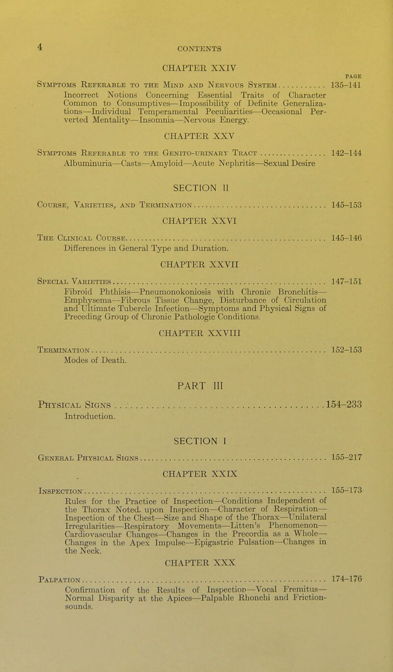 CHAPTER XXIV PAGE Symptoms Referable to the Mind and Nervous System 135-141 Incorrect Notions Concerning Essential Traits of Character Common to Consumptives—Impossibility of Definite Generaliza- tions—Individual Temperamental Peculiarities—Occasional Per- verted Mentality—Insomnia—Nervous Energy. CHAPTER XXV Symptoms Referable to the Genito-urinary Tract 142-144 Albuminuria—Casts^—Amyloid—Acute Nephritis—Sexual Desire SECTION II Course, Varieties, and Termination 145-153 CHAPTER XXVI The Clinical Course 145-146 Differences in General Type and Duration. CHAPTER XXVII Special Varieties 147-151 Fibroid Phtliisis—Pneumonokoniosis with Chronic Bronchitis— Emphysema—Fibrous Tissue Change, Disturbance of Circulation and Ultimate Tubercle Infection—Symptoms and Physical Signs of Preceding Group of Chronic Pathologic Conditions. CHAPTER XXVIII Termination 152-153 Modes of Death. PART III Physical Signs 154-233 Introduction. SECTION I General Physical Signs 155-217 CHAPTER XXIX Inspection 155-173 Rules for the Practice of Inspection—Conditions Independent of the Thorax Noted, upon Inspection—Character of Respiration— Inspection of the Chest—Size and Shape of the Thorax—Unilateral Irregularities—Respiratory Movements—Litten's Phenomenon— Cardiovascular Changes^—Changes in the Precordia as a Whole— Changes in the Apex Impulse—Epigastric Pulsation—Changes in the Neck. CHAPTER XXX Palpation 174-176 Confirmation of the Results of Inspection—Vocal Fremitiis— Normal Disparity at the Apices—Palpable Rhonchi and Friction- sounds.