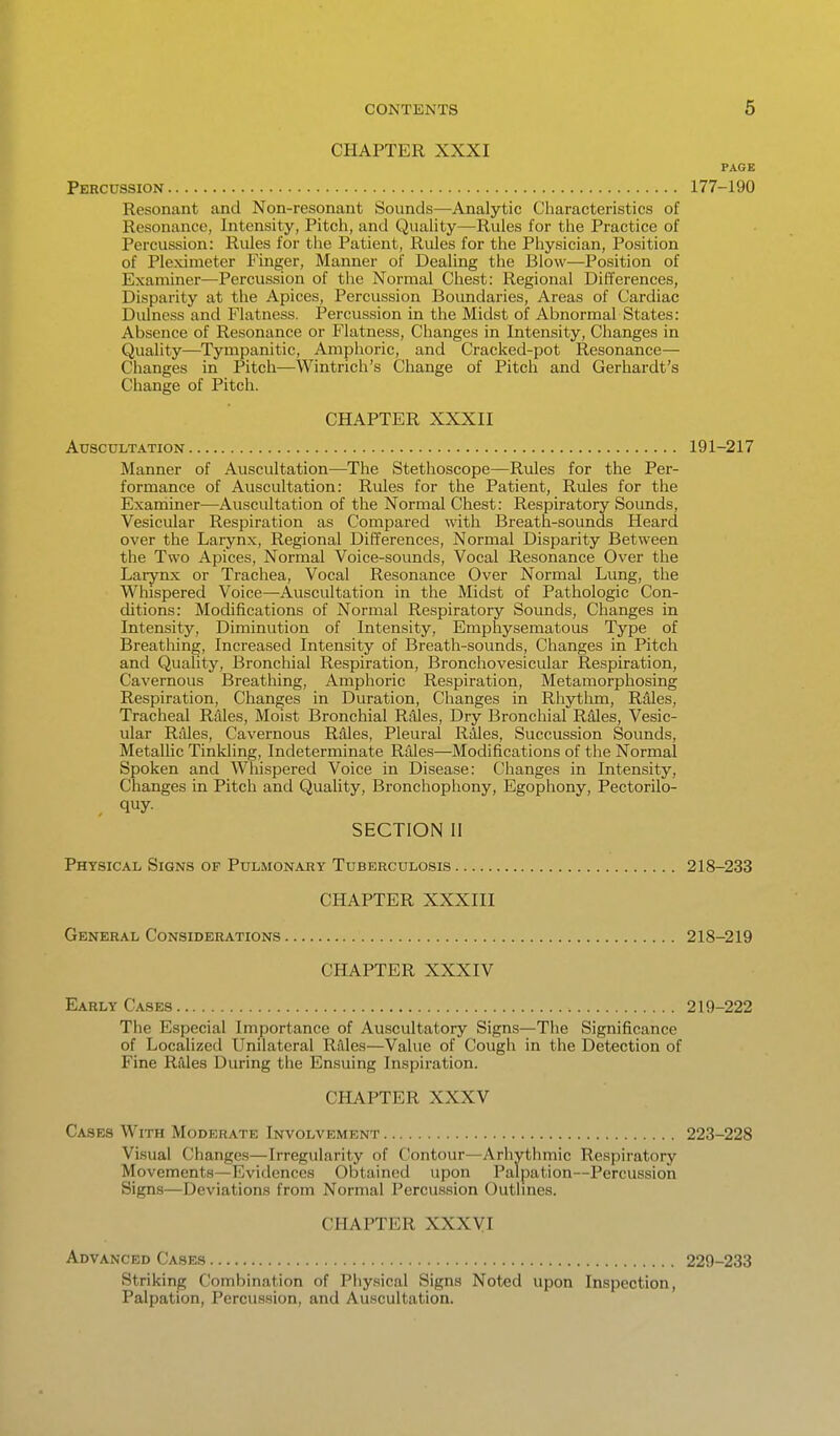 CHAPTER XXXI PAGE Percussion 177-190 Resonant and Non-resonant Sounds—Analytic Characteristics of Resonance, Intensity, Pitch, and Quality—Rules for the Practice of Percussion: Rides for the Patient, Rules for the Physician, Position of Pleximeter Finger, Manner of Dealing the Blow—Position of Examiner—Percussion of the Normal Chest: Regional Differences, Disparity at the Apices, Percussion Boundaries, Areas of Cardiac Didness and Flatness. Percussion in the Midst of Abnormal States: Absence of Resonance or Flatness, Changes in Intensity, Changes in Quality^—Tympanitic, Amphoric, and Cracked-pot Resonance— Changes in Pitch—Wintrich's Change of Pitch and Gerhardt's Change of Pitch. CHAPTER XXXII Auscultation 191-217 Manner of Auscultation—The Stethoscope—Rules for the Per- formance of Auscultation: Rules for the Patient, Rules for the Examiner—Auscultation of the Normal Chest: Respiratory Sounds, Vesicular Respiration as Compared with Breath-sounds Heard over the Larynx, Regional Differences, Normal Disparity Between the Two Apices, Normal Voice-sounds, Vocal Resonance Over the Larynx or Trachea, Vocal Resonance Over Normal Lung, the Whispered Voice—Auscultation in the Midst of Pathologic Con- ditions: Modifications of Normal Respiratory Sounds, Changes in Intensity, Diminution of Intensity, Emphysematous Type of Breathing, Increased Intensity of Breath-sounds, Changes in Pitch and Quality, Bronchial Respiration, Bronchovesicular Respiration, Cavernous Breatliing, Amphoric Respiration, Metamorphosing Respiration, Changes in Duration, Changes in Rhythm, Rales, Tracheal Rales, Moist Bronchial RMes, Dry Bronchial Rdles, Vesic- ular Rales, Cavernous Rdles, Pleural Riiles, Succussion Sounds, Metallic Tinkling, Indeterminate Riile.s—Modifications of the Normal Spoken and Whispered Voice in Disease: Changes in Intensity, Changes in Pitch and Quality, Bronchophony, Egophony, Pectorilo- , quy- SECTION II Physical Signs of Pulmonary Tuberculosis 218-233 CHAPTER XXXIII General Considerations 218-219 CHAPTER XXXIV Early Cases 219-222 The Especial Importance of Auscultatory Signs—The Significance of Localized Unilateral Rilles—Value of Cough in the Detection of Fine Rales During the Ensuing Inspiration. CHAPTER XXXV Cases With Moderate Involvement 223-228 Visual Changes—Irregularity of Contour—Arhythmic Respiratory Movements—Evidences Obtained upon Palpation—Percussion Signs—Deviations from Normal Percussion Outlines. CHAPTER XXXVI Advanced Cases 229-233 Striking Combination of Physical Signs Noted upon Inspection, Palpation, Percussion, and Auscultation.