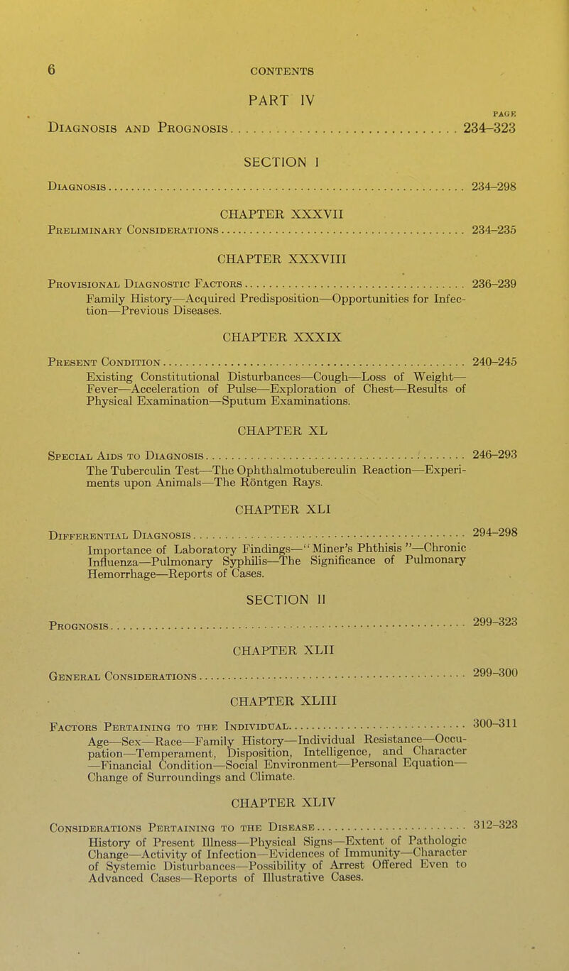 PART IV PAGK Diagnosis and Prognosis 234-323 SECTION I Diagnosis 234-298 CHAPTER XXXVII Preliminary Considerations 234-235 CHAPTER XXXVIII Provisional Dlvgnostic Factors 236-239 Family History—Acquired Predisposition—Opportunities for Infec- tion—Previous Diseases. CHAPTER XXXIX Present Condition 240-245 Existing Constitutional Disturbances—Cough—Loss of Weight— Fever—Acceleration of Pulse—Exploration of Chest—Results of Physical Examination—Sputum Examinations. CHAPTER XL Special Aids to Diagnosis 246-293 The Tuberculin Test—The Ophthalmotuberculin Reaction—Experi- ments upon Animals—The Rontgen Rays. CHAPTER XLI Differential Diagnosis 294-298 Importance of Laboratory Findings— Miner's Phthisis —Chronic Influenza—Pulmonary Syphilis—The Significance of Pulmonary Hemorrhage—Reports of Cases. SECTION 11 Prognosis 299-323 CHAPTER XLII General Considerations 299-300 CHAPTER XLIII Factors Pertaining to the Individual 300-311 Age—Sex—Race—Family History—Individual Resistance—Occu- pation—Temperament, Disposition, Intelligence, and Character —Financial Condition—Social Environment—Personal Equation- Change of Surroimdings and Climate. CHAPTER XLIV Considerations Pertaining to the Disease 312-323 History of Present Illness—Physical Signs—Extent of Pathologic Change—Activity of Infection—Evidences of Immunity—Character of Systemic Disturbances—Possibility of Arrest Offered Even to Advanced Cases—Reports of Illustrative Cases.