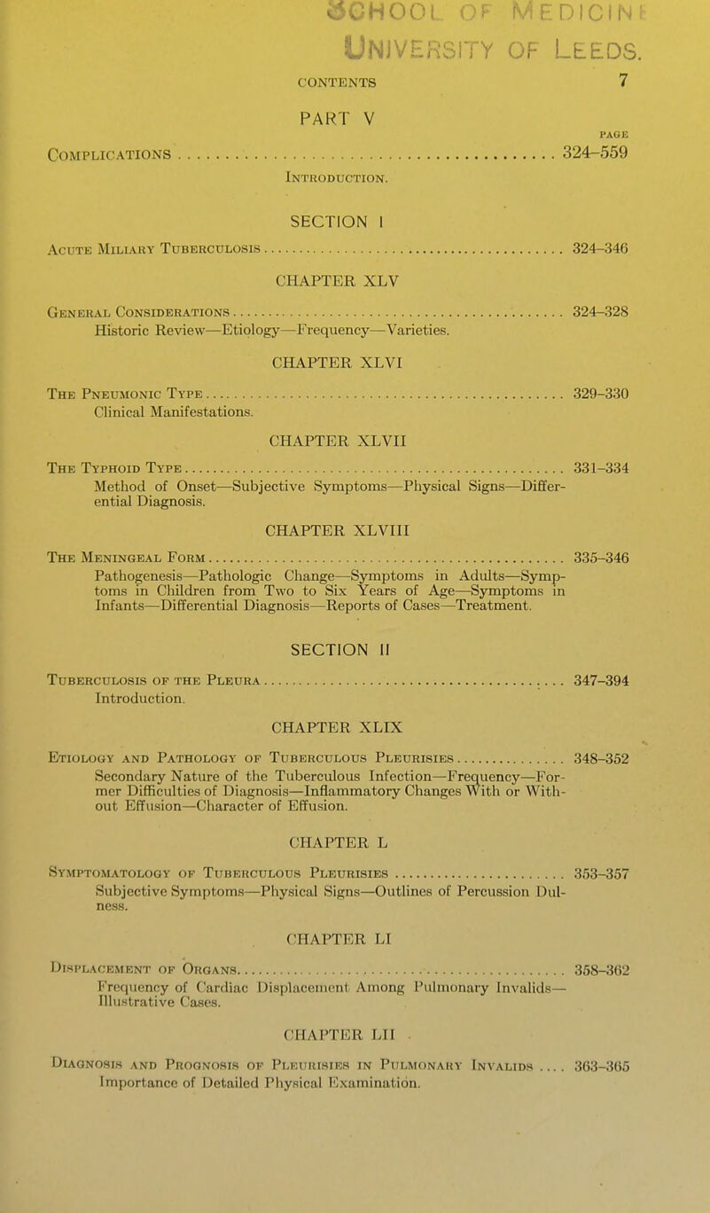 UNiVHPsrrY OF Leeds. CONTENTS 7 PART V PAGE Complications 324-559 Introduction. SECTION I Acute Miliary Tuberculosis 324-346 CHAPTER XLV General Considerations 324-328 Historic Review—Etiology—Frequency—Varieties. CHAPTER XLVI The Pneumonic Type 329-330 Clinical Manifestations. CHAPTER XLVII The Typhoid Type 331-334 Method of Onset—Subjective Symptoms—Physical Signs—Differ- ential Diagnosis. CHAPTER XLVIII The Meningeal Form 335-346 Pathogenesis—Pathologic Change—Symptoms in Adults—Symp- toms in Cliildren from Two to Six Years of Age—Symptoms in Infants—Differential Diagnosis—Reports of Cases—Treatment. SECTION II Tuberculosis of the Pleura 347-394 Introduction. CHAPTER XLIX Etiology and Pathology of Tuberculous Pleurisies 348-352 Secondary Nature of the Tuberculous Infection—Frequency—For- mer Difficulties of Diagnosis—Inflammatory Changes With or With- out Effusion—Character of Effu.sion. CHAPTER L Symptomatology of Tuberculous Pleurisies 353-357 Subjective vSymptoms—Physical Signs—Outlines of Percussion Dul- ness. CHAPTER LI Displacement of Organs 358-362 Frequency of Cardiac Displacement Among Pulmonary Invalids— Illustrative Cases. CHAPTER LII . Dlvgnosis and Prognosis of Pleurisies in Pulmonary Invalids .... 363-365 Importance of Detailed Physical Examination.