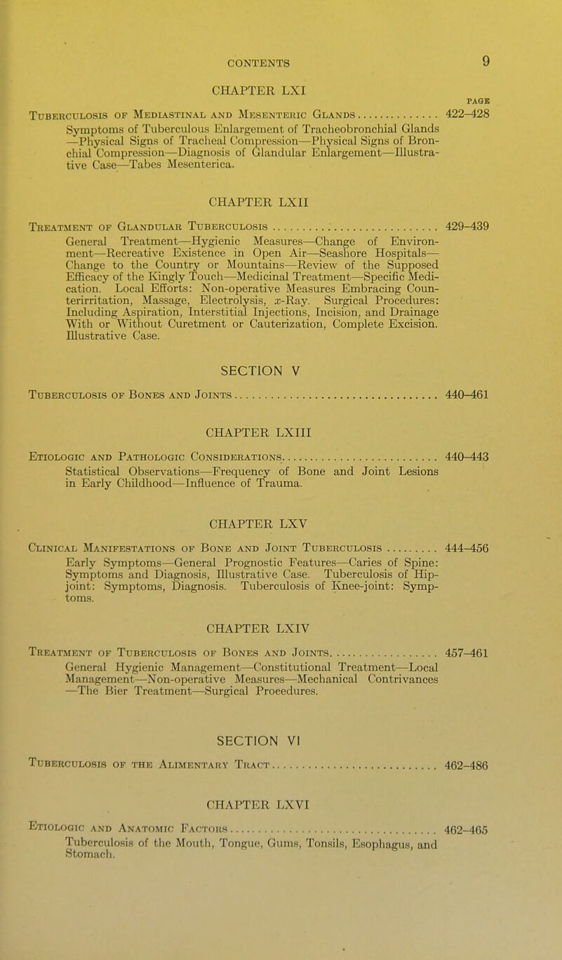 CHAPTER LXI PAGE Tuberculosis of Mediastinal and Mesenteric Glands 422-428 Symptoms of Tuberculous Enlargement of Tracheobronchial Glands —Physical Signs of Tracheal Compression—Physical Signs of Bron- chial Compression—Diagnosis of Glandular Enlargement—Illustra- tive Case—Tabes Mesenterica. CHAPTER LXn Treatment of Glandular Tuberculosis 429-439 General Treatment—Hygienic Measures—Change of Environ- ment—Recreative Existence in Open Air—Seashore Hospitals— Change to the Country or Mountains—Review of the Supposed Efficacy of the Kingly Touch—Medicinal Treatment—Specific Medi- cation. Local Efforts: Non-operative Measures Embracing Coun- terirritation, Massage, Electrolysis, a;-Ray. Surgical Procedures: Including Aspiration, Interstitial Injections, Incision, and Drainage With or Without Curetment or Cauterization, Complete Excision. Illustrative Case. SECTION V Tuberculosis of Bones and Joints 440-461 CHAPTER LXIII Etiologic and Pathologic Considerations 440-443 Statistical Observations—Frequency of Bone and Joint Lesions in Early Childhood—Influence of Trauma. CHAPTER LXV Clinical Manifestations of Bone and Joint Tuberculosis 444-456 Early Symptoms—General Prognostic Features—Caries of Spine: Symptoms and Diagnosis, Illustrative Case. Tuberculosis of Hip- joint: Symptoms, Diagnosis. Tuberculosis of Knee-joint: Symp- toms. CHAPTER LXIV Treatment op Tuberculosis of Bones and Joints 457-461 General Hygienic Management—Constitutional Treatment—Local Management—Non-operative Measures—Mechanical Contrivances —The Bier Treatment—Surgical Procedures. SECTION VI Tuberculosis of the Alimentary Tract 462-486 CHAPTER LXVI EnoLOGic and Anatomic Factors 462-465 Tuberculosis of the Mouth, Tongue, Gums, Tonsils, Esophagus, and Stomach.