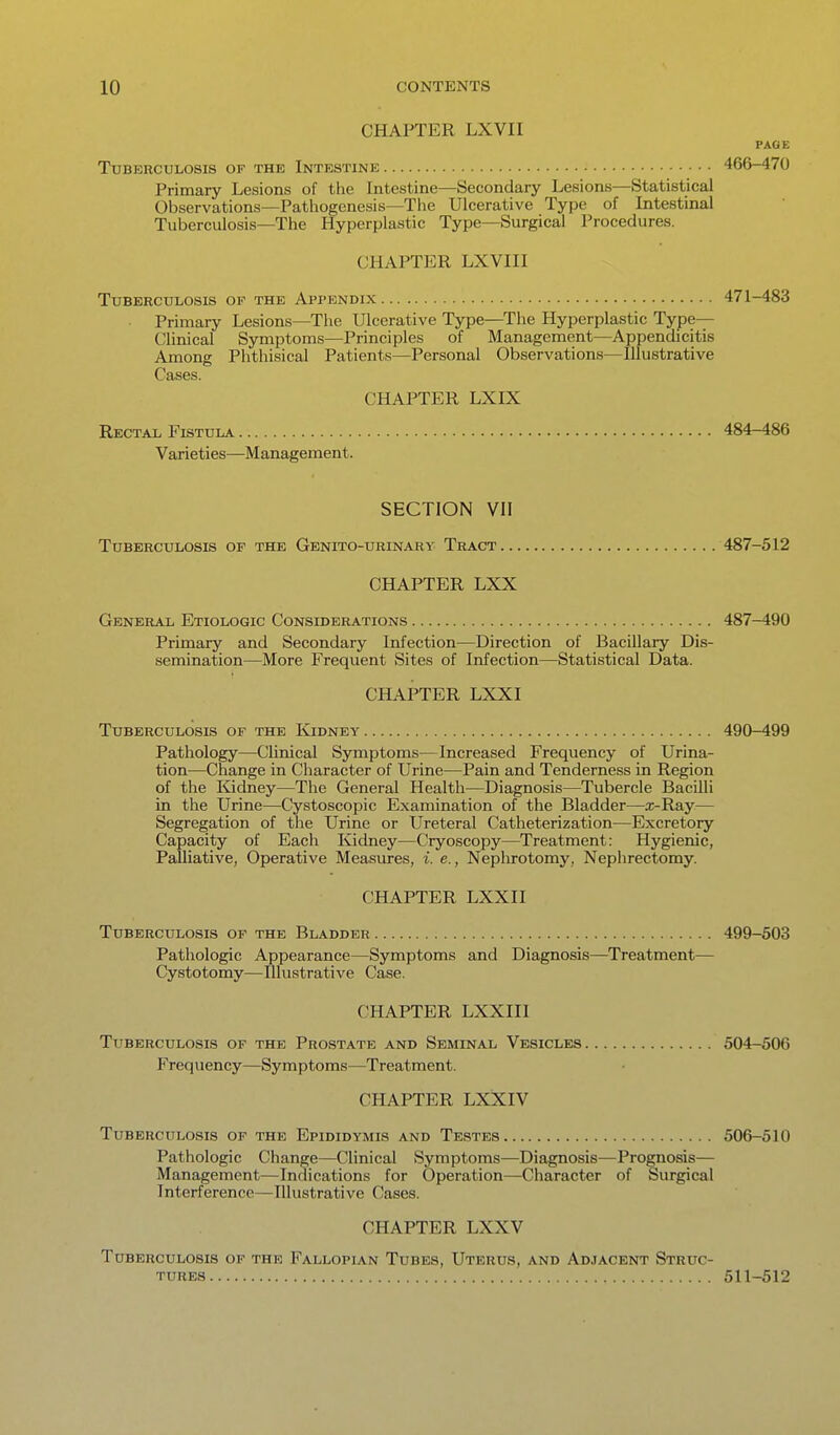 CHAPTER LXVII PAGE Tuberculosis of the Intestine 466-470 Primary Lesions of the Intestine—Secondary Lesions—Statistical Observations—Pathogenesis—The Ulcerative Type of Intestinal Tuberculosis—The Hyperplastic Type—Surgical Procedures. CHAPTER LXVIII Tuberculosis of the Appendix 471-483 Primary Lesions—The Ulcerative Type—^The Hyperplastic Type- Clinical Symptoms—Principles of Management—Appendicitis Among Phthisical Patients—Personal Observations—Illustrative Cases. CHAPTER LXIX Rectal Fistula 484-486 Varieties—Management. SECTION VII Tuberculosis of the Genito-urinary Tract 487-512 CHAPTER LXX General Etiologic Considerations 487-490 Primary and Secondary Infection—Direction of Bacillary Dis- semination—More Frequent Sites of Infection—Statistical Data. CHAPTER LXXI Tuberculosis of the Kidney 490-499 Pathology—Clinical Symptoms—Increased Frequency of Urina- tion—Change in Character of Urine—Pain and Tenderness in Region of the Kidney—The General Health—Diagnosis—Tubercle Bacilli in the Urine—Cystoscopic Examination of the Bladder—x-Ray— Segregation of the Urine or Ureteral Catheterization—Excretory Capacity of Each Kidney—Cryoscopy—Treatment: Hygienic, Palliative, Operative Measm-es, i. e., Nephrotomy, Nephrectomy. CHAPTER LXXII Tuberculosis of the Bladder 499-503 Pathologic Appearance—Symptoms and Diagnosis—Treatment— Cystotomy—Illustrative Case. CHAPTER LXXIII Tuberculosis of the Prostate and Seminal Vesicles 504-506 Frequency—Symptoms—Treatment. CHAPTER LXXIV Tuberculosis of the Epididymis and Testes 506-510 Pathologic Change—Clinical Symptoms—Diagnosis—Prognosis— Management—Indications for Operation—Character of Surgical Interference—Illustrative Cases. CHAPTER LXXV Tuberculosis of the Fallopla.n Tubes, Uterus, and Adjacent Struc- tures 511-^12