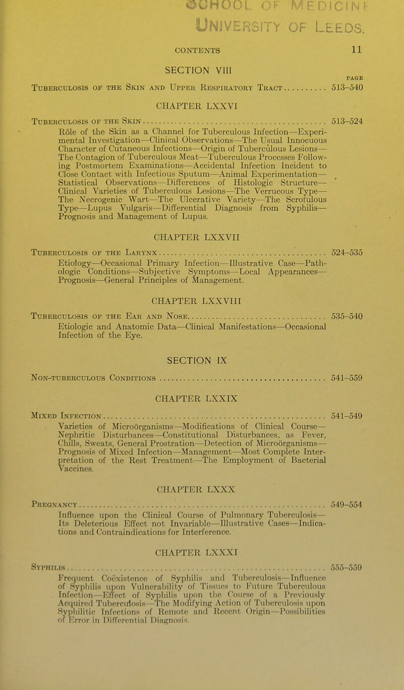 University of Leeds. CONTENTS 11 SECTION VIII PAGE TUBEBCULOSIS OF THE SkIN AND UpPER RESPIRATORY TrACT 513-540 CHAPTER LXXVI Tuberculosis of the Skin 513-524 Role of the Skin as a Channel for Tuberculous Infection—Experi- mental Investigation—Clinical Observations—The Usual Innocuous Character of Cutaneous Infections—Origin of Tuberculous Lesions— The Contagion of Tuberculous Meat—Tuberculous Processes Follow- ing Postmortem Examinations—Accidental Infection Incident to Close Contact with Infectious Sputum—Animal Experimentation— Statistical Observations—Differences of Histologic Structure— Clinical Varieties of Tuberculous Lesions—The Verrucous Type— The Necrogenic Wart—The Ulcerative Variety—The Scrofulous Type—Lupus Vulgaris—Differential Diagnosis from Syphilis— Prognosis and Management of Lupus. CHAPTER LXXVII Tuberculosis of the Larynx 524-535 Etiology—Occasional Primary Infection—Illustrative Case—Path- ologic Conditions—Subjective Symptoms—Local Appearances— Prognosis—General Principles of Management. CHAPTER LXXVIII Tuberculosis of the Ear and Nose 535-540 Etiologic and Anatomic Data—Clinical Manifestations—Occasional Infection of the Eye. SECTION IX Non-tuberculous Conditions 541-559 CHAPTER LXXES Mixed Infection 541-549 Varieties of Microorganisms—Modifications of Clinical Course— Nephritic Disturbances—Constitutional Disturbances, as Fever, Chills, Sweats, General Prostration—Detection of Microorganisms— Prognosis of Mixed Infection—Management—Most Complete Inter- pretation of the Rest Treatment—The Employment of Bacterial Vaccines. CHAPTER LXXX Pregnancy 549-554 Influence upon the Clinical Course of Pulmonary Tuberculosis— Its Deleterious Effect not Invariable—Illustrative Cases—Indica- tions and Contraindications for Interference. CHAPTER LXXX I Syphilis 555-559 Frequent Coexistence of Syphilis and Tuberculosis—Influence of Syphilis upon Vulnerability of Tissues to Future Tuberculous . Infection—Effect of Sypiiilis upon the Course of a Previously Acquired Tuberculosis—The Modifying Action of Tuberculosis upon Syphilitic Infections of Remote anfl Recent Origin—Possibilities of I'>ror in DifTcrontial Diagnosi.s.