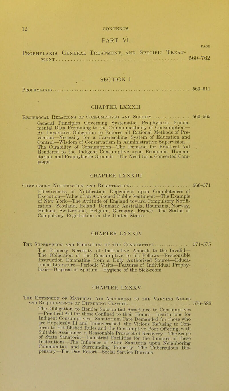 PART VI PAGE Prophylaxis, General Treatment, and Specific Treat- ment 560-762 SECTION 1 Prophylaxis 560-611 CHAPTER LXXXII Reciprocal Relations of Consumptives and Society 560-565 General Principles Governing Systematic Prophylaxis—Funda- mental Data Pertaining to the Communicability of Consumption— An Imperative Obligation to Enforce all Rational Methods of Pre- vention—Necessity for a Far-reaching System of Education and Control—Wisdom of Conservatism in Administrative Supervision— The Curability of Consumption—The Demand for Practical Aid Rendered to the Indigent Consumptive upon Economic, Human- itarian, and Prophylactic Grounds—The Need for a Concerted Cam- paign. CHAPTER LXXXIII Compulsory Notification and Registration 566-571 Effectiveness of Notification Dependent upon Completeness of Execution—Value of an Awakened Public Sentiment—The Example of New York—The Attitude of England toward Compulsory Notifi- cation—Scotland, Ireland, Denmark, Australia, Roumania, Norway, Holland, Switzerland, Belgium, Germany, France—The Status of Compulsory Registration in the United States. CHAPTER LXXXIV The Supervision and Education or the Consumptive 571-575 The Primary Necessity of Instructive Appeals to the Invalid— The Obligation of the Consumptive to his Fellows—Responsible Instruction Emanating from a Duly Authorized Source—Educa- tional Literature—Periodic Visits—Features of Individual Prophy- laxis—Disposal of Sputum—Hygiene of the Sick-room. CHAPTER LXXXV The Extension op Material Aid According to the Varying Needs and Requirements of Differing Classes 576-586 The Obligation to Render Substantial Assistance to Consumptives —Practical Aid for those Confined to their Homes—Institutions for Indigent Consumptives—Sanatorium Care Demanded for those who are Hopelessly 111 and Impoverished, the Vicious Refusing to Con- form to Established Rules and the Consumptive Poor Offering, with Suitable Assistance, a Reasonable Prospect of Recoveiy—The'Scope of State Sanatoria—Industrial Facilities for the Inmates of these Institutions—The Influence of State Sanatoria upbn Neighboring Communities and Surrounding Property—The Tuberculous Dis- pensary—The Day Resort—Social Service Bureaus.