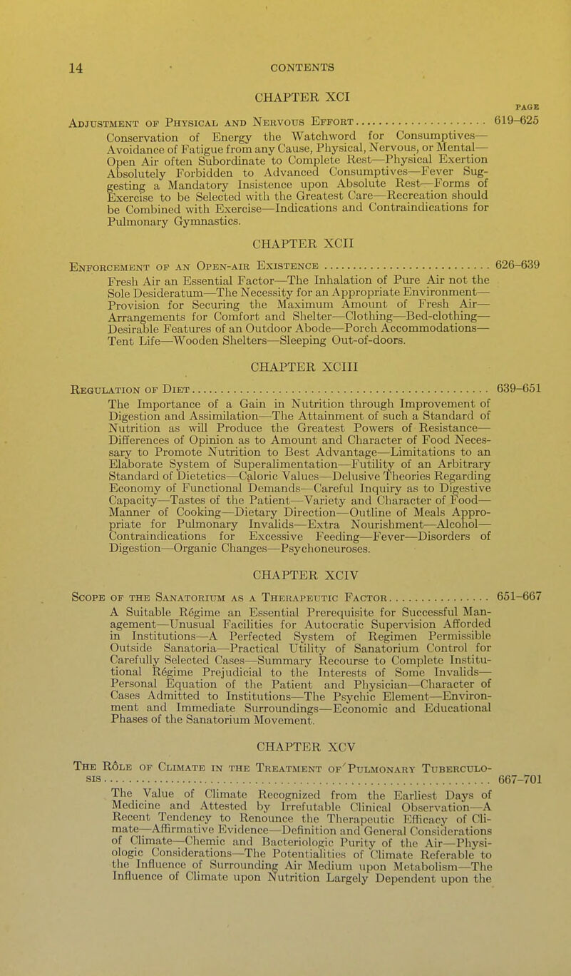 CHAPTER XCI PAGE Adjustment of Physical and Nervous Effort 619-625 Conservation of Energy the Watchword for Consumptives- Avoidance of Fatigue from any Cause, Physical, Nervous, or Mental— Open Air often Subordinate to Complete Rest—Physical Exertion Absolutely Forbidden to Advanced Consumptives—Fever Sug- gesting a Mandatory Insistence upon Absolute Rest—Forms of Exercise to be Selected with the Greatest Care—Recreation should be Combined with Exercise—Indications and Contraindications for Pulmonary Gymnastics. CHAPTER XCII Enforcement of an Open-air Existence 626-639 Fresh Air an Essential Factor—The Inhalation of Pure Air not the Sole Desideratum—The Necessity for an Appropriate Environment— Provision for Securing the Maximum Amount of Fresh Air— Arrangements for Comfort and Shelter—Clotliing—Bed-clothing— Desirable Features of an Outdoor Abode—Porch Accommodations— Tent Life—Wooden Shelters—Sleeping Out-of-doors. CHAPTER XCIII Regulation of Diet 639-651 The Importance of a Gain in Nutrition through Improvement of Digestion and Assimilation—The Attainment of such a Standard of Nutrition as will Produce the Greatest Powers of Resistance— Differences of Opinion as to Amount and Character of Food Neces- sary to Promote Nutrition to Best Advantage—Limitations to an Elaborate System of Superalimentation—Futility of an Arbitrary Standard of Dietetics—Caloric Values—Delusive Theories Regarding Economy of Functional Demands—Careful Inquiry as to Digestive Capacity—Tastes of the Patient—Variety and Character of Food— Manner of Cooking—Dietary Direction—Outline of Meals Appro- priate for Pulmonary Invalids—Extra Nourishment—Alcohol— Contraindications for Excessive Feeding—Fever—Disorders of Digestion—Organic Changes—Psychoneuroses. CHAPTER XCIV Scope of the Sanatorium as a Therapeutic Factor 651-667 A Suitable Regime an Essential Prerequisite for Successful Man- agement—Unusual Facilities for Autocratic Supervision Afforded in Institutions—A Perfected System of Regimen Permissible Outside Sanatoria—Practical Utility of Sanatorium Control for Carefully Selected Cases—Summary Recourse to Complete Institu- tional Regime Prejudicial to the Interests of Some Invalids— Personal Equation of the Patient and Physician—Character of Cases Admitted to Institutions—The Psychic Element—Environ- ment and Immediate Surroundings—Economic and Educational Phases of the Sanatorium Movement. CHAPTER XCV The Role of Climate in the Treatment of'Pulmonary Tuberculo- sis 667-701 The Value of Climate Recognized from the Earliest Days of Medicine and Attested by Irrefutable Clinical Observation—A Recent Tendency to Renounce the Therapeutic Efficacy of Cli- mate—Affirmative Evidence—Definition and General Considerations of Climate—Chemic and Bacteriologic Purity of the Air—Physi- ologic Considerations—The Potentialities of (^limate Referable to the Influence of Surrovmding Air Medium upon Metabolism—The Influence of Climate upon Nutrition Largely Dependent upon the