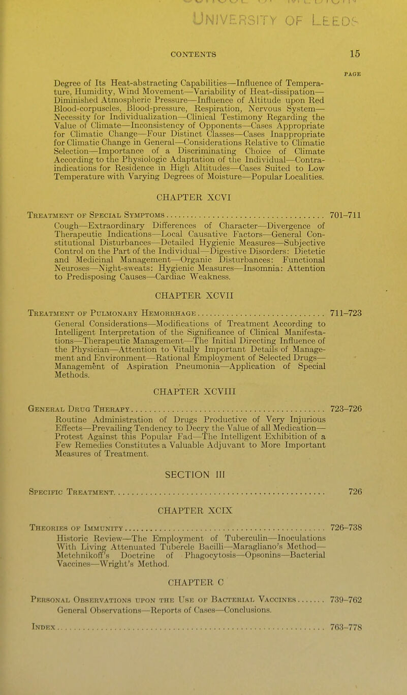 LlNlVERsri y of LtEOf- CONTENTS 15 PAGE Degree of Its Heat-abstracting Capabilities—Influence of Tempera- ture, Humidity, Wind Movement—Variability of Heat-dissipation— Uiniinished Atmospheric Pressure—Influence of Altitude upon Red Blood-corpuscles, Blood-pressure, Respiration, Nervous System— Necessity for Individualization—Clinical Testimony Regarding the Value of Climate—Inconsistency of Opponents—Cases Appropriate for Climatic Change—Four Distinct Classes—Cases Inappropriate for Climatic Change in General—Considerations Relative to Climatic Selection—Importance of a Discriminating Choice of Climate According to the Physiologic Adaptation of the Individual—Contra- indications for Residence in High Altitudes—Cases Suited to Low Temperature with Varying Degrees of Moisture—Popular Localities. CHAPTER XCVI Treatment of Special Symptoms 701-711 Cough—Extraordinary Differences of Character—Divergence of Therapeutic Indications—Local Causative Factors—General Con- stitutional Disturbances—Detailed Hygienic Measures—Subjective Control on the Part of the Individual—Digestive Disorders: Dietetic and Medicinal Management—Organic Disturbances: Functional Neuroses—Night-sweats: Hygienic Measures—Insomnia: Attention to Predisposing Causes—Cardiac Weakness. CHAPTER XCVII Treatment of Pulmonary Hemorrhage 711-723 General Considerations—Modifications of Treatment According to Intelligent Interpretation of the Significance of Clinical Manifesta- tions—Therapeutic Management—The Initial Directing Influence of the Physician—^Attention to Vitally Important Details of Manage- ment and Environment—Rational Employment of Selected Drugs— Management of Aspiration Pneumonia—Application of Special Methods. CHAPTER XCVIII General Drug Therapy 723-726 Routine Administration of Drugs Productive of Very Injurious Effects—Prevailing Tendency to Decry tlie Value of all Medication- Protest Against tms Popular Fad—The Intelligent Exhibition of a Few Remedies Constitutes a Valuable Adjuvant to More Important Measures of Treatment. SECTION III Specific Treatment 726 CHAPTER XCIX Theorie.s of Immunity 726-738 Historic Review—The Employment of Tuberculin—Inoculations With Living Attenuated Tubercle Bacilli—Maragliano's Method— Mctchnikoff's Doctrine of Phagocytosis—Opsonins—Bacterial Vaccines—Wright's Method. CHAPTER C Personal Observations upon the Use of Bacterial Vaccines 739-762 General Observations—Reports of Cases—Conclusions. Index 763-778