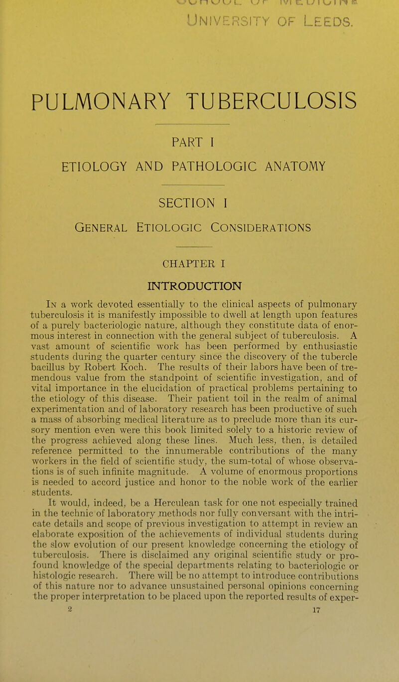 w n v„' w I.. \.j r ivi c:. Lv I o I 1^ » University of Leeds. PULMONARY TUBERCULOSIS PART I ETIOLOGY AND PATHOLOGIC ANATOMY SECTION I General Etiologic Considerations CHAPTER I INTRODUCTION In a work devoted essentially to the clinical aspects of pulmonary tuberculosis it is manifestly impossible to dwell at length upon features of a purely bacteriologic nature, although they constitute data of enor- mous interest in connection with the general subject of tuberculosis. A vast amount of scientific work has been performed by enthusiastic students during the quarter century since the discovery of the tubercle bacUlus by Robert Koch. The results of their labors have been of tre- mendous value from the standpoint of scientific investigation, and of vital importance in the elucidation of practical problems pertaining to the etiology of this disease. Their patient toil in the realm of animal experimentation and of laboratory research has been productive of such a mass of absorbing medical literatui'e as to preclude more than its cur- sory mention even were this book limited solely to a historic review of the progress achieved along these lines. Much less, then, is detailed reference permitted to the innumerable contributions of the many workers in the field of scientific study, the sum-total of whose observa- tions is of such infinite magnitude. A volume of enormous proportions is needed to accord justice and honor to the noble work of the earlier students. It would, indeed, be a Herculean task for one not especially trained in the technic of laboratory jnethods nor fully conversant with the intri- cate details and scope of previous investigation to attempt in review an elaborate exposition of the achievements of individual students during the slow evolution of our present knowledge concerning the etiology of tuberculosis. There is cUsclaimed any original scientific study or pro- found knowledge of the special departments relating to bacteriologic or histologic research. There will be no attempt to introduce contributions of this nature nor to advance unsustained personal opinions concerning the proper interpretation to be placed upon the reported results of exper-