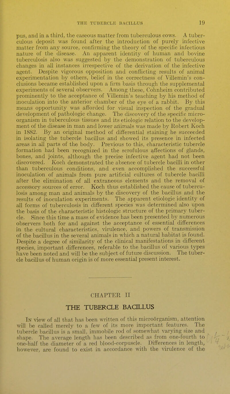 pus, and in a third, the caseous matter from tuberculous cows. A tuber- culous deposit was found after the introduction of purely infective matter from any source, confirming the theory of the specific infectious nature of the chsease. An aj^parent identity of human and bovine tuberculosis also was suggested by the demonstration of tuberculous changes in all instances irrespective of the derivation of the infective agent. Despite vigorous opposition and conflicting results of animal experimentation by others, belief in the correctness of Villemin's con- clusions became established upon a firm basis through the supplemental experiments of several observers. Among these, Cohnheim contributed prominently to the acceptance of Villemin's teaching by his method of inoculation into the anterior chamber of the eye of a rabbit. By this means opportunity was afforded for visual inspection of the gradual development of pathologic change. The cUscovery of the specific micro- organism in tuberculous tissues and its etiologic relation to the develop- ment of the disease in man and lower aiiimals was made by Robert Koch in 1882. By an original method of differential staining he succeeded in isolating the tubercle bacillus and showed its presence in infected areas in all parts of the body. Previous to this, characteristic tubercle formation had been recognized in the scrofulous affections of glands, bones, and joints, although the precise infective agent had not been discovered. Koch demonstrated the absence of tubercle bacilli in other than tuberculous conditions, and even accomplished the successful inoculation of animals from pure artificial cultures of tubercle bacilli after the elimination of all extraneous elements and the removal of accessory sources of error. Koch thus established the cause of tubercu- losis among man and animals by the discovery of the bacillus and the results of inoculation experiments. The apparent etiologic identity of all forms of tuberculosis in different species was determined also upon the basis of the characteristic histologic structure of the primary tuber- cle. Since this time a mass of evidence has been presented by numerous observers both for and against the acceptance of essential differences in the cultural characteristics, virulence, and powers of transmission of the bacillus in the several animals in which a natural habitat is found. Despite a degree of similarity of the clinical manifestations in different species, important differences, referable to the bacillus of various types have been noted and will be the subject of future discussion. The tuber- cle bacillus of human origin is of more essential present interest. CHAPTER II THE TUBERCLE BACILLUS In view of all that has been written of this microorganism, attention will be called merely to a few of its moi-e important features. The tubercle bacillus is a small, immobile rod of somewhat varying size and shape. The average length has been descrilied as from one-fourth to one-half the diameter of a red blood-corpuscle. Differences in length, however, are found to exist in accordance with the virulence of the